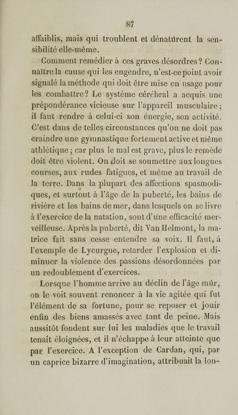 affaiblis, mais qui troublent et dénaturent la sen¬ sibilité elle-même. Gomment remédier à ces graves désordres? Con¬ naître la cause qui les engendre, n’est-ce point avoir signalé la méthode qui doit être mise en usage pour les combattre? Le système cérébral a acquis une prépondérance vicieuse sur l’appareil musculaire ; il faut rendre à celui-ci son énergie, son activité. C’est dans de telles circonstances qu’on ne doit pas craindre une gymnastique fortement active et même athlétique ; car plus le mal est grave, plus le remède doit être violent. On doit se soumettre aux longues courses, aux rudes fatigues, et même au travail de la terre. Dans la plupart des affections spasmodi¬ ques, et surtout à l’âge de la puberté, les bains de rivière et les bains de mer, dans lesquels on se livre à l’exercice de la natation, sont d’une efficacité mer¬ veilleuse. Après la puberté, dit Yan îlelmont, la ma¬ trice fait sans cesse entendre sa voix, il faut, à l’exemple de Lycurgue, retarder l’explosion et di¬ minuer la violence des passions désordonnées par un redoublement d’exercices. Lorsque l’homme arrive au déclin de l’âge mûr, on le voit souvent renoncer à la vie agitée qui fut l’élément de sa fortune, pour se reposer et jouir enfin des biens amassés avec tant de peine. Mais aussitôt fondent sur lui les maladies que le travail tenait éloignées, et il n’échappe à leur atteinte que par l’exercice. A l’exception de Cardan, qui, par un caprice bizarre d’imagination, attribuait la Ion-