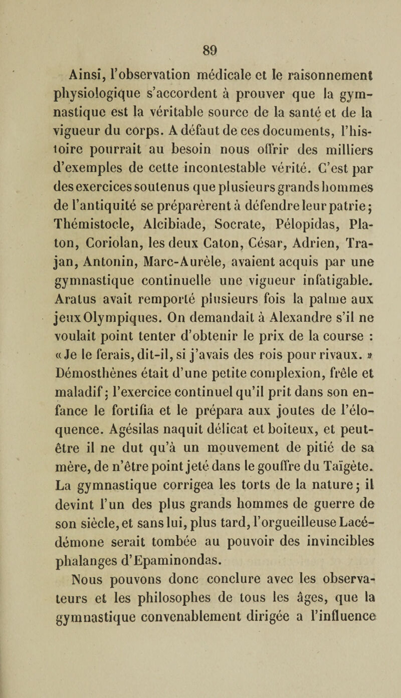 Ainsi, l’observation médicale et le raisonnement physiologique s’accordent à prouver que la gym¬ nastique est la véritable source de la santé et de la vigueur du corps. A défaut de ces documents, l’his- loire pourrait au besoin nous offrir des milliers d’exemples de cette incontestable vérité. C’est par des exercices soutenus que plusieurs grands hommes de l’antiquité se préparèrent à défendre leur patrie; Thémistocle, Alcibiade, Socrate, Pélopidas, Pla¬ ton, Coriolan, les deux Caton, César, Adrien, Tra- jan, Antonin, Marc-Aurèle, avaient acquis par une gymnastique continuelle une vigueur infatigable. Aratus avait remporté plusieurs fois la palme aux jeux Olympiques. On demandait à Alexandre s’il ne voulait point tenter d’obtenir le prix de la course : «Je le ferais, dit-il, si j’avais des rois pour rivaux. » Démosthènes était d’une petite complexion, frêle et maladif : l’exercice continuel qu’il prit dans son en¬ fance le fortifia et le prépara aux joutes de l’élo¬ quence. Agésilas naquit délicat et boiteux, et peut- être il ne dut qu’à un mouvement de pitié de sa mère, de n’être point jeté dans le gouffre du Taïgète. La gymnastique corrigea les torts de la nature ; il devint l’un des plus grands hommes de guerre de son siècle, et sans lui, plus tard, l’orgueilleuse Lacé¬ démone serait tombée au pouvoir des invincibles phalanges d’Epaminondas. Nous pouvons donc conclure avec les observa¬ teurs et les philosophes de tous les âges, que la gymnastique convenablement dirigée a l’influence