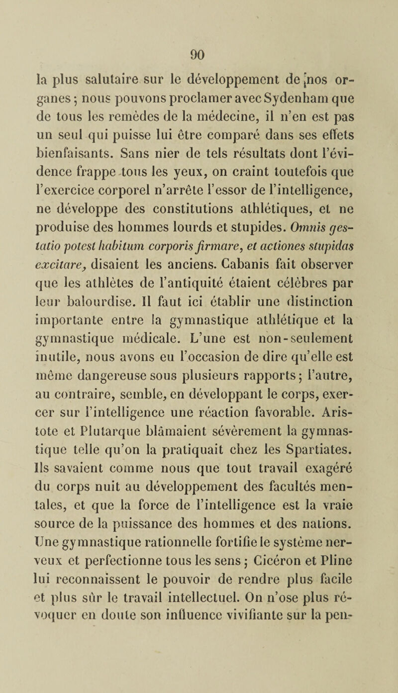 la plus salutaire sur le développement de jnos or¬ ganes ; nous pouvons proclamer avec Sydenham que de tous les remèdes de la médecine, il n’en est pas un seul qui puisse lui être comparé dans ses effets bienfaisants. Sans nier de tels résultats dont l’évi¬ dence frappe tous les yeux, on craint toutefois que l’exercice corporel n’arrête l’essor de l’intelligence, ne développe des constitutions athlétiques, et ne produise des hommes lourds et stupides. Omnis g es- icitio potest habitum corporis firmcire, et acliones stupidas excitare, disaient les anciens. Cabanis fait observer que les athlètes de l’antiquité étaient célèbres par leur balourdise. Il faut ici établir une distinction importante entre la gymnastique athlétique et la gymnastique médicale. L’une est non-seulement inutile, nous avons eu l’occasion de dire qu’elle est même dangereuse sous plusieurs rapports; l’autre, au contraire, semble, en développant le corps, exer¬ cer sur l’intelligence une réaction favorable. Aris¬ tote et Plutarque blâmaient sévèrement la gymnas¬ tique telle qu’on la pratiquait chez les Spartiates. Ils savaient comme nous que tout travail exagéré du corps nuit au développement des facultés men¬ tales, et que la force de l’intelligence est la vraie source de la puissance des hommes et des nalions. Une gymnastique rationnelle fortifie le système ner¬ veux et perfectionne tous les sens ; Cicéron et Pline lui reconnaissent le pouvoir de rendre plus facile et plus sûr le travail intellectuel. On n’ose plus ré¬ voquer en doute son influence vivifiante sur la peu-