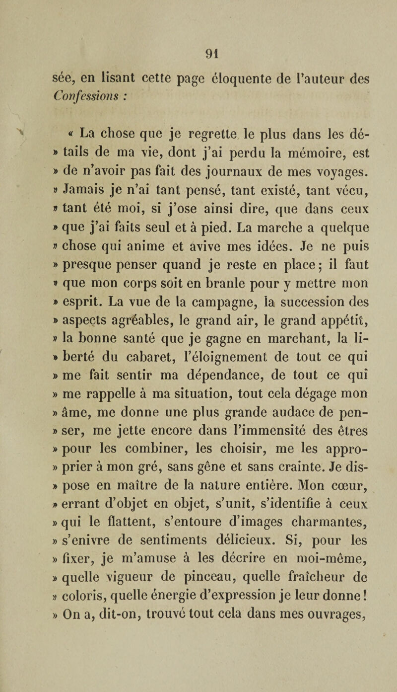 sée, en lisant cette page éloquente de l’auteur des Confessions : « La chose que je regrette le plus dans les dé- » tails de ma vie, dont j’ai perdu la mémoire, est » de n’avoir pas fait des journaux de mes voyages. v Jamais je n’ai tant pensé, tant existé, tant vécu, * tant été moi, si j’ose ainsi dire, que dans ceux » que j’ai faits seul et à pied. La marche a quelque » chose qui anime et avive mes idées. Je ne puis » presque penser quand je reste en place; il faut * que mon corps soit en branle pour y mettre mon » esprit. La vue de la campagne, la succession des » aspects agréables, le grand air, le grand appétit, » la bonne santé que je gagne en marchant, la li- * berté du cabaret, l’éloignement de tout ce qui » me fait sentir ma dépendance, de tout ce qui » me rappelle à ma situation, tout cela dégage mon » âme, me donne une plus grande audace de pen- » ser, me jette encore dans l’immensité des êtres » pour les combiner, les choisir, me les appro- » prier à mon gré, sans gêne et sans crainte. Je dis- » pose en maître de la nature entière. Mon cœur, » errant d’objet en objet, s’unit, s’identifie à ceux » qui le flattent, s’entoure d’images charmantes, » s’enivre de sentiments délicieux. Si, pour les » fixer, je m’amuse à les décrire en moi-même, » quelle vigueur de pinceau, quelle fraîcheur de » coloris, quelle énergie d’expression je leur donne ! » On a, dit-on, trouvé tout cela dans mes ouvrages,