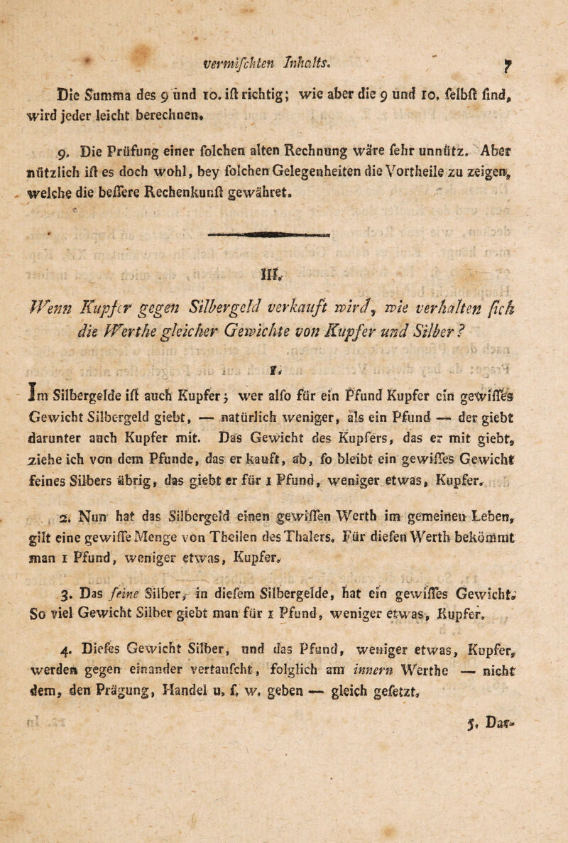 vmnifeklen Inhalts. |p Die Summa des 9 und 10. ift richtig; wie aber die 9 und io. felbft find, wird jeder leicht berechnen* 9> Die Prüfung einer folchen alten Rechnung wäre fehr unnütz. Aber nützlich ifl es doch wohl, bey folchen Gelegenheiten die Vortheile zu zeigen, welche die belfere Rechenkunft gewähret. Wenn Kupfer gegen Silbergeld verkauft wirdf wie verhalten ßck die Wert he gleicher Gewichte von Kupfer und Silber? 1 Im Silbergdde iß auch Kupfer 5 wer alfo für ein Pfund Kupfer ein gewißes Gewicht Silbergeld giebt, — natürlich weniger, als ein Pfund — der giebt darunter auch Kupfer mit. Das Gewicht des Kupfers, das er mit giebt, ziehe ich von dem Pfunde, das er kauft, ab, fo bleibt ein gewißes Gewicht feines Silbers übrig, das giebt er für 1 Pfund, weniger etwas, Kupfer, 2. Nun hat das SübergeM einen gewißen Werth im gemeinen Leben, gilt eine gev/iße Menge von Theilen desThalers. Für diefen Werth bekömmt man 1 Pfund, weniger etwas, Kupfer» 3. Das feine Silber, in diefem Silbergelde, hat ein gewißes Gewicht,' So viel Gewicht Silber giebt man für 1 Pfund, weniger etwas, Kupfer» 4. Diefes Gewicht Silber, und das Pfund, weniger etwas, Kupfer, werden gegen einander vertaufcht, folglich am innern Werthe — nicht dem, den Prägung, Handel u» £ w* geben — gleich gefetzt» J* Dar*