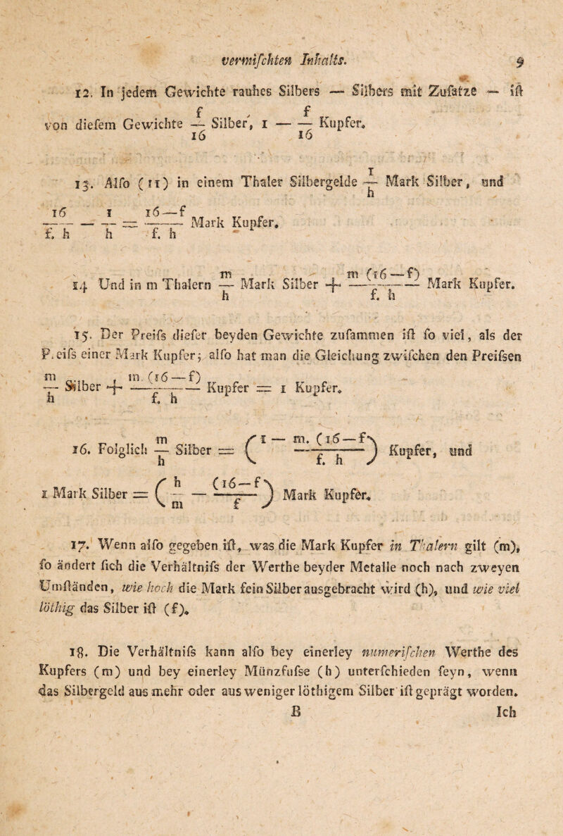 N-\. V , - 12. In jedem Gewichte rauhes Silbers — Silbers mit Zufatze ■— f , f von die.fem Gewichte — Silber, i-- Kupfer» 16 io ift 13. Alfo (n) in einem Tharter Silbergelde — Mark Silber, mä 10 th 1 h~ 16 —f TV Mark Kupfer, 1Y? f 14 Und in m Tiiaiern — Mark Silber 4- —--Mark Kupfer. r h 1 f. h 15* Der Preifs tliefer beyden Gewichte zufammen iil fo viel, als der P.eifs einer Mark Kupfer? alfo hat man die Gleichung zwilchen den Preifsen ni . in. (16 —-f) Seiber 4- .--—r— Kupfer := i h £ h m 16. Folglich — Silber h 1 Mark Silber =c h m = c (16—f i — m. (j.6 — f £ h ^ Mark Kupfer» ^ Kupfer, und 17. Wenn alfo gegeben if£ was die Mark Kupfer in Tkßlern gilt (m), fo ändert fich die Verhältnifs der Werthe beyder Metalle noch nach zweyen Um Händen, wie hoch die Mark fein Silber ausgebracht wird (h), und wie viel löthig das Silber iH (f)„ lg. Die Verhältnifs kann alfo bey einerley mim er i feiten Werthe des Kupfers (m) und bey einerley Münzfufse (b) unterfchieden feyn, wenn das Silbergeld aus mehr oder aus weniger löthigem Silber iH geprägt worden» B Ich