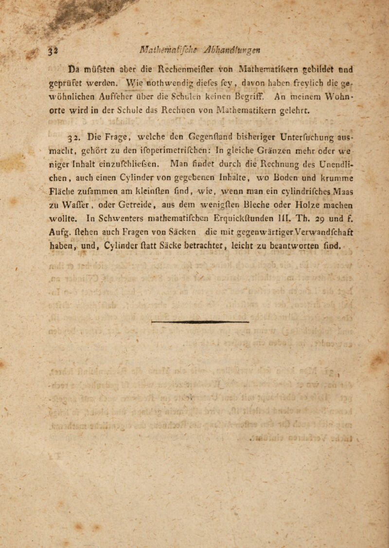 ' T ' - *r ' , *' ■ ' '•* . r‘ * \ ■. _ Da müfsten aber die Rechenmeifter von Mathematikern gebildet tind geprüFet werden. Wie nothwendig diefes fey, davon haben freylieh die ge¬ wöhnlichen Auffeher über die Scholen keinen Begriff. An meinem Wohn¬ orte wird in der Schule das Rechnen von Mathematikern gelehrt. 32. Die Frage, welche den Gcgenüand bisheriger Unterfuehung aus- macht, gehört zu den ifoperimetrifchen: In gleiche Gränzen mehr oder we *m / niger Inhalt einzufchliefsen. Man findet durch die Rechnung des Unendli¬ chen, auch einen Cylinder von gegebenen Inhalte, wo Boden und krumme Fläche zufammen am kleinfien find, wie, wenn man ein cylindrifches Maas zu Wafier, oder Getreide, aus dem wenigfien Bleche oder Holze machen wollte. In Schwenters mathematifchen Erquickffunden 111. Th. 29 und f. Aufg. flehen auch Fragen von Säcken die mit gegenwärtiger Verwandlchaft haben, und, Cylinder flatt Säcke betrachtet, leicht zu beantworten find. .. \ » i- , j * i * t . • -- • ** * # *% ■ 1