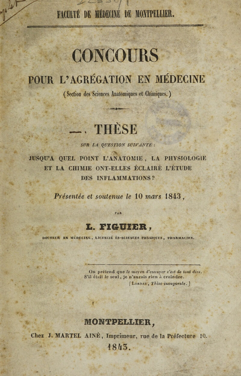 FACULTÉ DE DECI1 DE MONTPELLIER. CONCOURS POUR L’AGRÉGATION EN MÉDECINE ( Section des Sciences Anatomiques et Chimiques. ) THÈSE SUR LA QUESTION SUIE ANTE : JUSQU’A QUEL POINT L'ANATOMIE , LA PHYSIOLOGIE ET LA CHIMIE ONT-ELLES ÉCLAIRÉ L’ÉTUDE DES INFLAMMATIONS ? Présentée et soutenue le 10 mars 1843, PAR Ii. FIGUIER, DOOTEin KN MÉDECINE, LICENCIÉ ÈS-SCIENCES PHYSIQIKS , PHARMACIEN. On prélend que le moyen d'ennuyer c’est de tout dire. S’il élail le seul, je n’aurais rien à craindre. ( Lobdat, Thèse inaugurale. ) MONTPELLIER, Chez J. MARTEL AÎNÉ, Imprimeur, rue de la Préfecture 10. 1843.