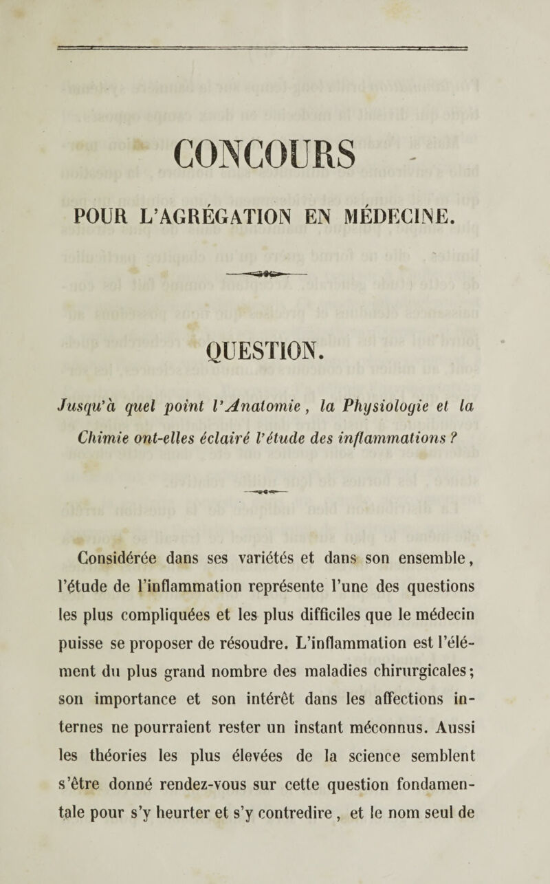 CONCOURS POUR L’AGRÉGATION EN MÉDECINE. QUESTION. Jusqu’à quel point VAnatomie, la Physiologie et la Chimie ont-elles éclairé l’étude des inflammations ? Considérée dans ses variétés et dans son ensemble, l’étude de l’inflammation représente l’une des questions les plus compliquées et les plus difficiles que le médecin puisse se proposer de résoudre. L’inflammation est l’élé¬ ment du plus grand nombre des maladies chirurgicales; son importance et son intérêt dans les affections in¬ ternes ne pourraient rester un instant méconnus. Aussi les théories les plus élevées de la science semblent s’être donné rendez-vous sur cette question fondamen¬ tale pour s’y heurter et s’y contredire , et le nom seul de