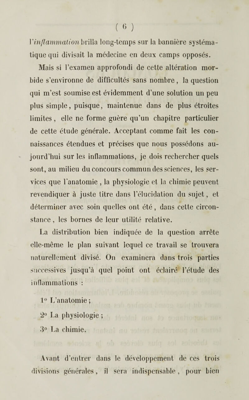 Vinflammation brilla long-temps sur la bannière systéma¬ tique qui divisait la médecine en deux camps opposés. Mais si l’examen approfondi de cette altération mor¬ bide s’environne de difficultés sans nombre, la question qui m’est soumise est évidemment d’une solution un peu plus simple, puisque, maintenue dans de plus étroites limites, elle ne forme guère qu’un chapitre particulier de cette étude générale. Acceptant comme fait les con¬ naissances étendues et précises que nous possédons au¬ jourd’hui sur les inflammations, je dois rechercher quels sont, au milieu du concours commun des sciences, les ser¬ vices que l'anatomie , la physiologie et la chimie peuvent revendiquer à juste titre dans l’élucidation du sujet, et déterminer avec soin quelles ont été, dans cette circon¬ stance , les bornes de leur utilité relative. La distribution bien indiquée de la question arrête elle-même le plan suivant lequel ce travail se trouvera naturellement divisé. On examinera dans trois parties successives jusqu’à quel point ont éclairé l’étude des inflammations : 1° L’anatomie ; La physiologie ; 3° La chimie. Avant d’entrer dans le développement de ces trois divisions générales, il sera indispensable, pour bien