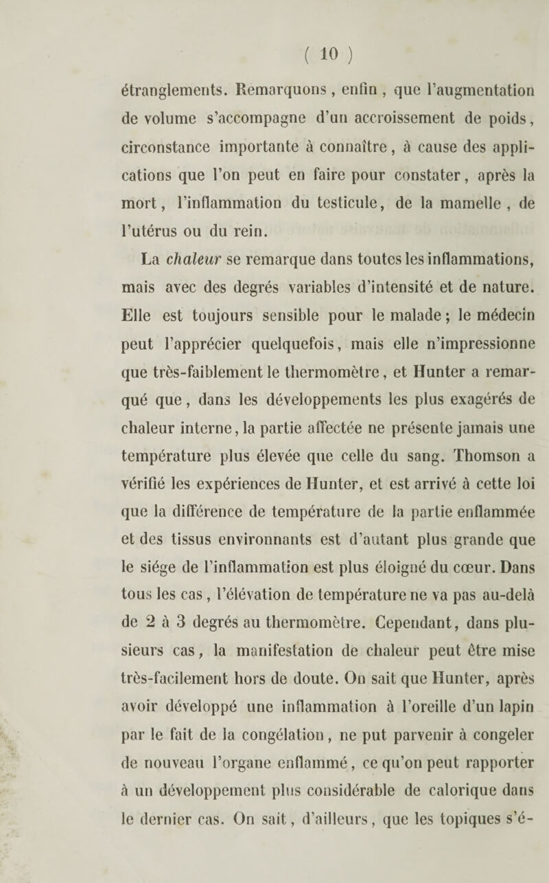 étranglements. Remarquons, enfin , que l’augmentation de volume s’accompagne d’un accroissement de poids, circonstance importante à connaître, à cause des appli¬ cations que l’on peut en faire pour constater, après la mort, l’inflammation du testicule, de la mamelle, de l’utérus ou du rein. La chaleur se remarque dans toutes les inflammations, mais avec des degrés variables d’intensité et de nature. Elle est toujours sensible pour le malade ; le médecin peut l’apprécier quelquefois, mais elle n’impressionne que très-faiblement le thermomètre, et Hunter a remar¬ qué que, dans les développements les plus exagérés de chaleur interne, la partie affectée ne présente jamais une température plus élevée que celle du sang. Thomson a vérifié les expériences de Hunter, et est arrivé à cette loi que la différence de température de la partie enflammée et des tissus environnants est d’autant plus grande que le siège de l’inflammation est plus éloigné du cœur. Dans tous les cas, l’élévation de température ne va pas au-delà de 2 à 3 degrés au thermomètre. Cependant, dans plu¬ sieurs cas, la manifestation de chaleur peut être mise très-facilement hors de doute. On sait que Hunter, après avoir développé une inflammation à l’oreille d’un lapin par le fait de la congélation, ne put parvenir à congeler de nouveau l’organe enflammé, ce qu’on peut rapporter à un développement plus considérable de calorique dans le dernier cas. On sait, d’ailleurs, que les topiques s’é-