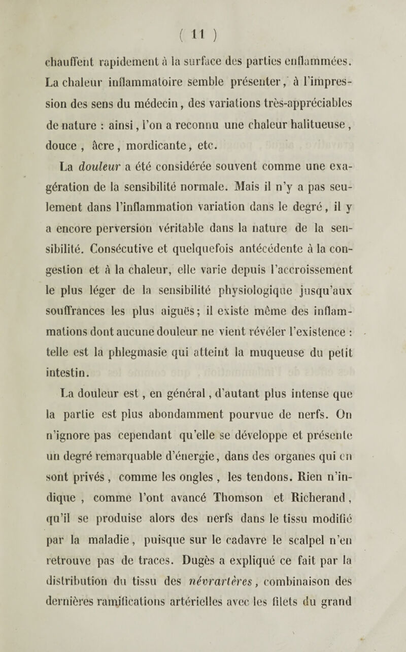 chauffent rapidement à la surface des parties enflammées. La chaleur inflammatoire semble présenter, û l’impres¬ sion des sens du médecin, des variations très-appréciables de nature : ainsi, l’on a reconnu une chaleur halitueuse , douce , âcre, mordicante, etc. La douleur a été considérée souvent comme une exa¬ gération de la sensibilité normale. Mais il n’y a pas seu¬ lement dans l’inflammation variation dans le degré, il y a encore perversion véritable dans la nature de la sen¬ sibilité. Consécutive et quelquefois antécédente à la con¬ gestion et à la chaleur, elle varie depuis l’accroissement le plus léger de la sensibilité physiologique jusqu’aux souffrances les plus aiguës; il existe meme des inflam¬ mations dont aucune douleur ne vient révéler l’existence : telle est la phlegmasie qui atteint la muqueuse du petit intestin. La douleur est, en général, d’autant plus intense que la partie est plus abondamment pourvue de nerfs. On n’ignore pas cependant qu’elle se développe et présente un degré remarquable d’énergie, dans des organes qui en sont privés , comme les ongles , les tendons. Rien n’in¬ dique , comme l’ont avancé Thomson et Richerand, qu’il se produise alors des nerfs dans le tissu modifié par la maladie, puisque sur le cadavre le scalpel n’en retrouve pas de traces. Dugès a expliqué ce fait par la distribution du tissu des névrartères, combinaison des dernières ramifications artérielles avec les filets du grand