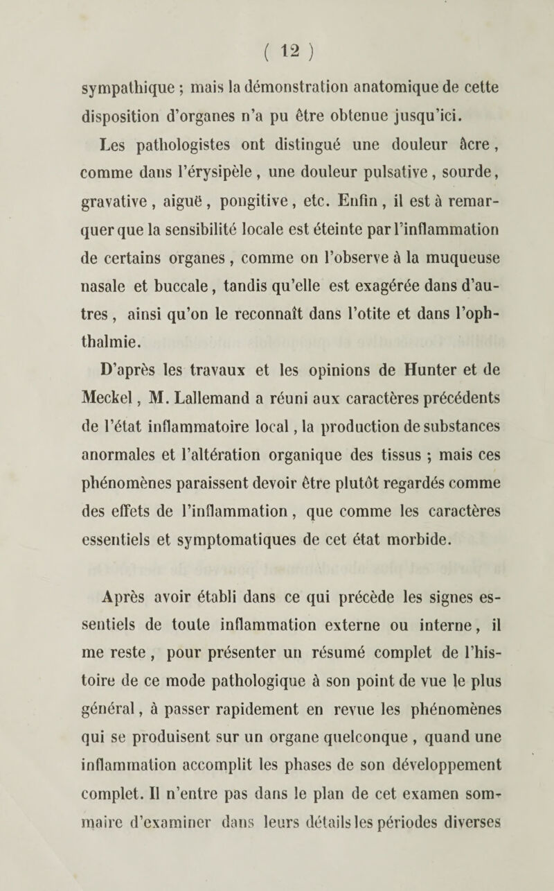 sympathique ; mais la démonstration anatomique de cette disposition d’organes n’a pu être obtenue jusqu’ici. Les pathologistes ont distingué une douleur âcre, comme dans l’érysipèle , une douleur pulsative , sourde, gravative , aiguë , pongitive, etc. Enfin , il est à remar¬ quer que la sensibilité locale est éteinte par l’inflammation de certains organes, comme on l’observe à la muqueuse nasale et buccale, tandis qu’elle est exagérée dans d’au¬ tres , ainsi qu’on le reconnaît dans l’otite et dans l’oph- thalmie. D’après les travaux et les opinions de Hunter et de Meckel, M. Lallemand a réuni aux caractères précédents de l’état inflammatoire local, la production de substances anormales et l’altération organique des tissus ; mais ces phénomènes paraissent devoir être plutôt regardés comme des effets de l’inflammation, que comme les caractères essentiels et symptomatiques de cet état morbide. Après avoir établi dans ce qui précède les signes es¬ sentiels de toute inflammation externe ou interne, il me reste, pour présenter un résumé complet de l’his¬ toire de ce mode pathologique à son point de vue le plus général, à passer rapidement en revue les phénomènes qui se produisent sur un organe quelconque , quand une inflammation accomplit les phases de son développement complet. Il n’entre pas dans le plan de cet examen som¬ maire d’examiner dans leurs détails les périodes diverses