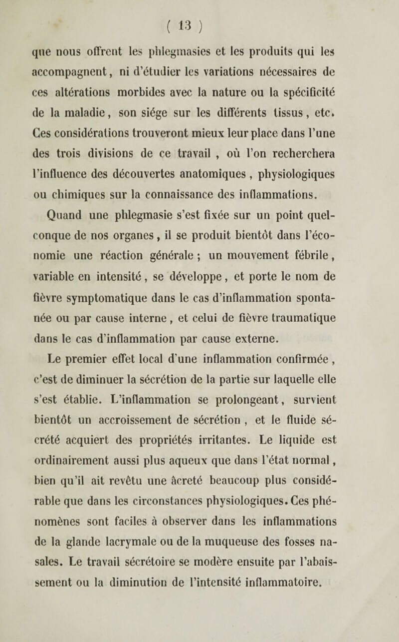 que nous offrent les phlegmasies et les produits qui les accompagnent, ni d’étudier les variations nécessaires de ces altérations morbides avec la nature ou la spécificité de la maladie, son siège sur les différents tissus, etc. Ces considérations trouveront mieux leur place dans l’une des trois divisions de ce travail , où l’on recherchera l’influence des découvertes anatomiques , physiologiques ou chimiques sur la connaissance des inflammations. Quand une phlegmasie s’est fixée sur un point quel¬ conque de nos organes, il se produit bientôt dans l’éco¬ nomie une réaction générale ; un mouvement fébrile, variable en intensité, se développe, et porte le nom de fièvre symptomatique dans le cas d’inflammation sponta¬ née ou par cause interne, et celui de fièvre traumatique dans le cas d’inflammation par cause externe. Le premier effet local d'une inflammation confirmée , c’est de diminuer la sécrétion de la partie sur laquelle elle s’est établie. L’inflammation se prolongeant, survient bientôt un accroissement de sécrétion , et le fluide sé¬ crété acquiert des propriétés irritantes. Le liquide est ordinairement aussi plus aqueux que dans l’état normal, bien qu’il ait revêtu une âcreté beaucoup plus considé¬ rable que dans les circonstances physiologiques. Ces phé¬ nomènes sont faciles à observer dans les inflammations de la glande lacrymale ou de la muqueuse des fosses na¬ sales. Le travail sécrétoire se modère ensuite par l’abais¬ sement ou la diminution de l’intensité inflammatoire.