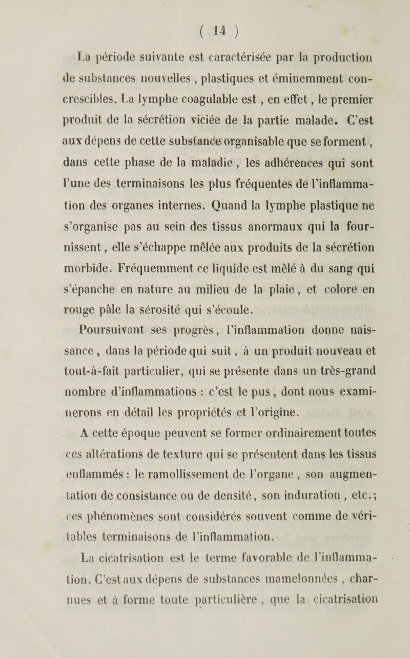 ( » ) La période suivante est caractérisée par la production de substances nouvelles, plastiques et éminemment con- crescibles. La lymphe coagulable est, en effet, le premier produit de la sécrétion viciée de la partie malade. C’est aux dépens de cette substance organisable que se forment, dans cette phase de la maladie, les adhérences qui sont l’une des terminaisons les plus fréquentes de l’inttamma- tion des organes internes. Quand la lymphe plastique ne s’organise pas au sein des tissus anormaux qui la four¬ nissent , elle s’échappe mêlée aux produits de la sécrétion morbide. Fréquemment ce liquide est mêlé à du sang qui s’épanche en nature au milieu de la plaie, et colore en rouge pâle la sérosité qui s’écoule. Poursuivant ses progrès, l’inflammation donne nais¬ sance , dans la période qui suit, à un produit nouveau et tout-à-fait particulier, qui se présente dans un très-grand nombre d’inflammations : c’est le pus , dont nous exami¬ nerons en détail les propriétés et l’origine. A cette époque peuvent se former ordinairement toutes ces altérations de texture qui se présentent dans les tissus enflammés : le ramollissement de l’organe , son augmen¬ tation de consistance ou de densité, son induration , etc.; ces phénomènes sont considérés souvent comme de véri¬ tables terminaisons de l’inflammation. La cicatrisation est le terme favorable de l’inflamma¬ tion. C’est aux dépens de substances mamelonnées , char¬ nues et à forme toute particulière , que la cicatrisation