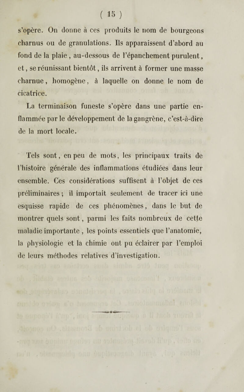 s’opère. On donne à ces produits le nom de bourgeons charnus ou de granulations. Ils apparaissent d’abord au fond de la plaie , au-dessous de l’épanchement purulent, et, se réunissant bientôt, ils arrivent à former une masse charnue, homogène, à laquelle on donne le nom de cicatrice. La terminaison funeste s’opère dans une partie en¬ flammée parle développement de la gangrène, c’est-à-dire de la mort locale. Tels sont, en peu de mots, les principaux traits de l’histoire générale des inflammations étudiées dans leur ensemble. Ces considérations suffisent à l’objet de ces préliminaires ; il importait seulement de tracer ici une esquisse rapide de ces phénomènes, dans le but de montrer quels sont, parmi les faits nombreux de cette maladie importante , les points essentiels que l’anatomie, la physiologie et la chimie ont pu éclairer par l’emploi de leurs méthodes relatives d’investigation.