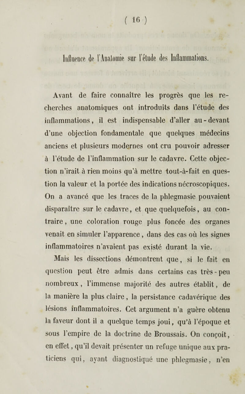 Avant de faire connaître les progrès que les re¬ cherches anatomiques ont introduits dans l’étude des inflammations, il est indispensable d’aller au-devant d’une objection fondamentale que quelques médecins anciens et plusieurs modernes ont cru pouvoir adresser à l’étude de l’inflammation sur le cadavre. Cette objec¬ tion n’irait à rien moins qu’à mettre tout-à-fait en ques¬ tion la valeur et la portée des indications nécroscopiques. On a avancé que les traces de la phlegmasie pouvaient disparaître sur le cadavre, et que quelquefois, au con¬ traire , une coloration rouge plus foncée des organes venait en simuler l’apparence, dans des cas où les signes inflammatoires n’avaient pas existé durant la vie. Mais les dissections démontrent que, si le fait en question peut être admis dans certains cas très-peu nombreux, l’immense majorité des autres établit, de la manière la plus claire, la persistance cadavérique des lésions inflammatoires. Cet argument n’a guère obtenu la faveur dont il a quelque temps joui, qu’à l’époque et sous l’empire de la doctrine de Broussais. On conçoit, en eflet, qu’il devait présenter un refuge unique aux pra¬ ticiens qui, ayant diagnostiqué une phlegmasie, n’en