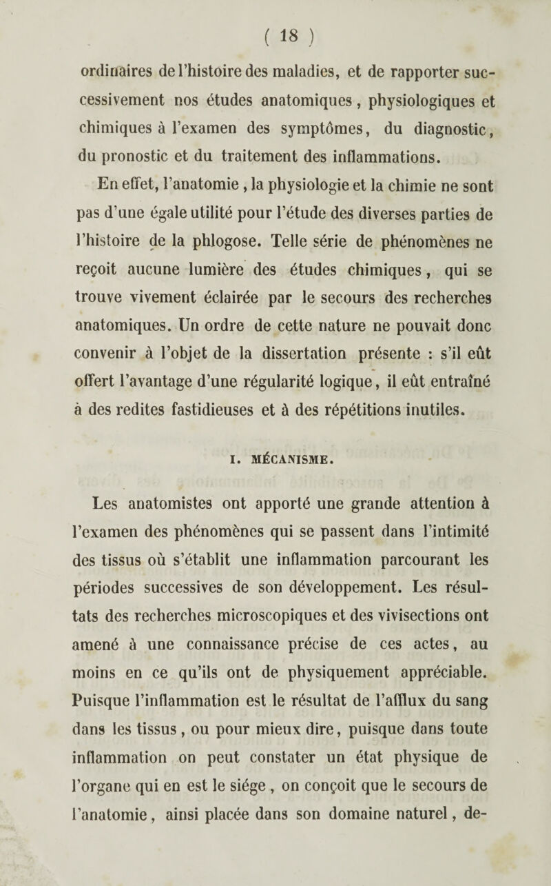 ordinaires de l’histoire des maladies, et de rapporter suc¬ cessivement nos études anatomiques, physiologiques et chimiques à l’examen des symptômes, du diagnostic, du pronostic et du traitement des inflammations. En effet, l’anatomie , la physiologie et la chimie ne sont pas d’une égale utilité pour l’étude des diverses parties de l’histoire de la phlogose. Telle série de phénomènes ne reçoit aucune lumière des études chimiques, qui se trouve vivement éclairée par le secours des recherches anatomiques. Un ordre de cette nature ne pouvait donc convenir à l’objet de la dissertation présente : s’il eût offert l’avantage d’une régularité logique, il eût entraîné à des redites fastidieuses et à des répétitions inutiles. I. MÉCANISME. Les anatomistes ont apporté une grande attention à l’examen des phénomènes qui se passent dans l’intimité des tissus où s’établit une inflammation parcourant les périodes successives de son développement. Les résul¬ tats des recherches microscopiques et des vivisections ont amené à une connaissance précise de ces actes, au moins en ce qu’ils ont de physiquement appréciable. Puisque l’inflammation est le résultat de l’afflux du sang dans les tissus, ou pour mieux dire, puisque dans toute inflammation on peut constater un état physique de l’organe qui en est le siège , on conçoit que le secours de l’anatomie, ainsi placée dans son domaine naturel, de-