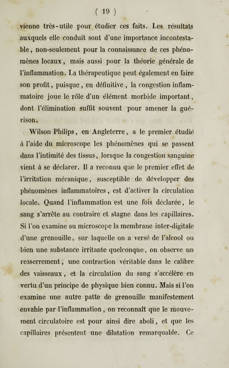 vienne très-utile pour étudier ces faits. Les résultats auxquels elle conduit sont d’une importance incontesta¬ ble , non-seulement pour la connaissance de ces phéno¬ mènes locaux, mais aussi pour la théorie générale de l’inflammation. La thérapeutique peut également en faire son profit, puisque , en définitive , la congestion inflam¬ matoire joue le rôle d’un élément morbide important, dont l’élimination suffit souvent pour amener la gué¬ rison. Wilson Philips, en Angleterre, a le premier étudié à l’aide du microscope les phénomènes qui se passent dans l’intimité des tissus, lorsque la congestion sanguine vient à se déclarer. Il a reconnu que le premier effet de l’irritation mécanique, susceptible de développer des phénomènes inflammatoires, est d’activer la circulation locale. Quand l’inflammation est une fois déclarée, le sang s’arrête au contraire et stagne dans les capillaires. Si l’on examine au microscope la membrane inter-digitale d’une grenouille, sur laquelle on a versé de l’alcool ou bien une substance irritante quelconque, on observe un resserrement, une contraction véritable dans le calibre des vaisseaux, et la circulation du sang s’accélère en vertu d’un principe de physique bien connu. Mais si l’on examine une autre patte de grenouille manifestement envahie par l’inflammation, on reconnaît que le mouve¬ ment circulatoire est pour ainsi dire aboli, et que les capillaires présentent une dilatation remarquable. Ce