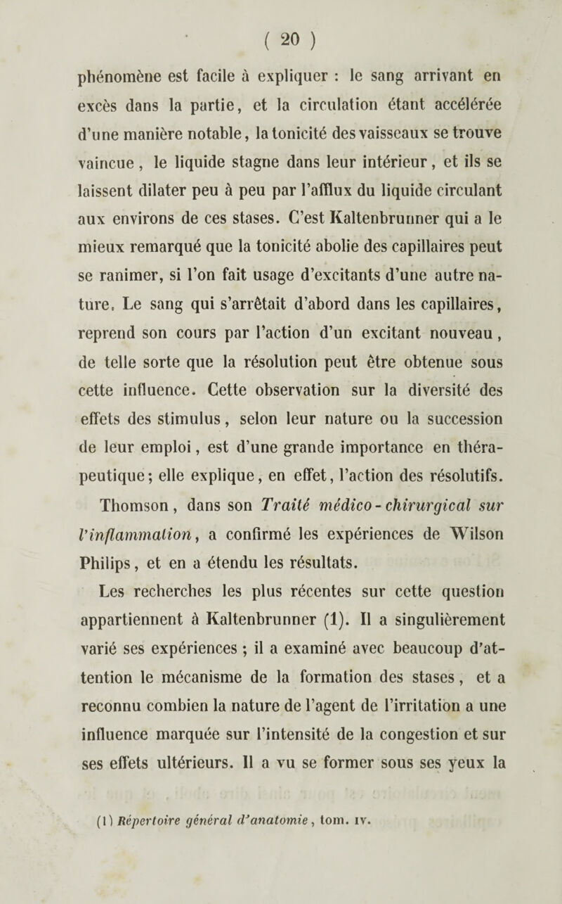 phénomène est facile à expliquer : le sang arrivant en excès dans la partie, et la circulation étant accélérée d’une manière notable, la tonicité des vaisseaux se trouve vaincue, le liquide stagne dans leur intérieur, et ils se laissent dilater peu à peu par l’afflux du liquide circulant aux environs de ces stases. C’est Kaltenbrunner qui a le mieux remarqué que la tonicité abolie des capillaires peut se ranimer, si l’on fait usage d’excitants d’une autre na¬ ture t Le sang qui s’arrêtait d’abord dans les capillaires, reprend son cours par l’action d’un excitant nouveau , de telle sorte que la résolution peut être obtenue sous cette influence. Cette observation sur la diversité des effets des stimulus, selon leur nature ou la succession de leur emploi, est d’une grande importance en théra¬ peutique; elle explique, en effet, l’action des résolutifs. Thomson, dans son Traité médico-chirurgical sur Vinflammation, a confirmé les expériences de Wilson Philips, et en a étendu les résultats. Les recherches les plus récentes sur cette question appartiennent à Kaltenbrunner (1). Il a singulièrement varié ses expériences ; il a examiné avec beaucoup d’at¬ tention le mécanisme de la formation des stases, et a reconnu combien la nature de l’agent de l’irritation a une influence marquée sur l’intensité de la congestion et sur ses effets ultérieurs. Il a vu se former sous ses yeux la (1) Répertoire général d'anatomie, tom. iv.