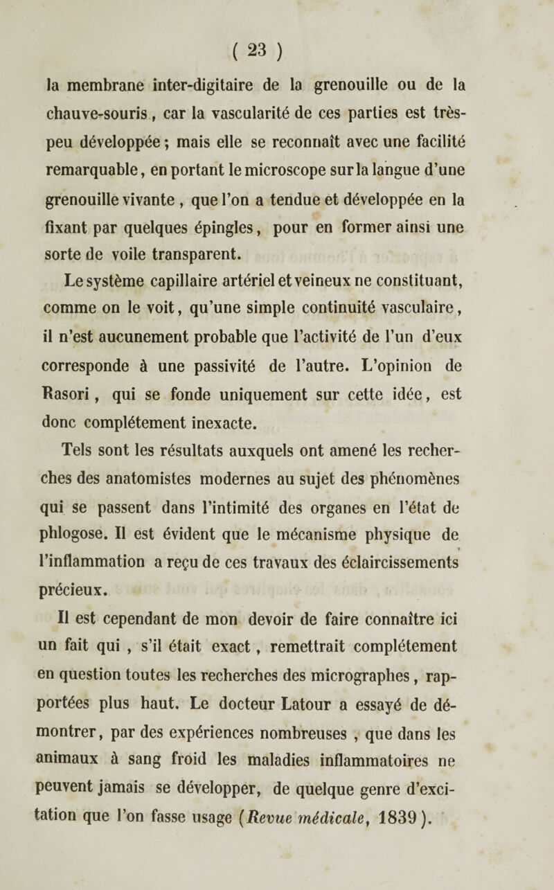 la membrane inter-digitaire de la grenouille ou de la chauve-souris, car la vascularité de ces parties est très- peu développée ; mais elle se reconnaît avec une facilité remarquable, en portant le microscope sur la langue d’une grenouille vivante , que l’on a tendue et développée en la fixant par quelques épingles, pour en former ainsi une sorte de voile transparent. Le système capillaire artériel et veineux ne constituant, comme on le voit, qu’une simple continuité vasculaire, il n’est aucunement probable que l’activité de l’un d’eux corresponde à une passivité de l’autre. L’opinion de Rasori, qui se fonde uniquement sur cette idée, est donc complètement inexacte. Tels sont les résultats auxquels ont amené les recher¬ ches des anatomistes modernes au sujet des phénomènes qui se passent dans l’intimité des organes en l’état de phlogose. Il est évident que le mécanisme physique de y l’inflammation a reçu de ces travaux des éclaircissements précieux. Il est cependant de mon devoir de faire connaître ici un fait qui , s’il était exact, remettrait complètement en question toutes les recherches des micrographes, rap¬ portées plus haut. Le docteur Latour a essayé de dé¬ montrer, par des expériences nombreuses , que dans les animaux à sang froid les maladies inflammatoires ne peuvent jamais se développer, de quelque genre d’exci¬ tation que l’on fasse usage (Revue médicale, 1839).