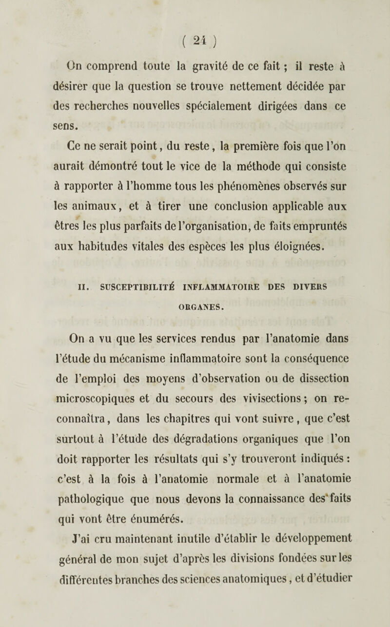 On comprend toute la gravité de ce fait ; il reste à désirer que la question se trouve nettement décidée par des recherches nouvelles spécialement dirigées dans ce sens. Ce ne serait point, du reste, la première fois que l’on aurait démontré tout le vice de la méthode qui consiste à rapporter à l’homme tous les phénomènes observés sur les animaux, et à tirer une conclusion applicable aux êtres les plus parfaits de l’organisation, de faits empruntés aux habitudes vitales des espèces les plus éloignées. II. SUSCEPTIBILITÉ INFLAMMATOIRE DES DIVERS ORGANES. On a vu que les services rendus par l’anatomie dans l’étude du mécanisme inflammatoire sont la conséquence de l’emploi des moyens d’observation ou de dissection microscopiques et du secours des vivisections ; on re¬ connaîtra , dans les chapitres qui vont suivre , que c’est surtout à l’étude des dégradations organiques que l’on doit rapporter les résultats qui s’y trouveront indiqués : c’est à la fois à l’anatomie normale et à l’anatomie pathologique que nous devons la connaissance des faits qui vont être énumérés. J’ai cru maintenant inutile d’établir le développement général de mon sujet d’après les divisions fondées sur les différentes branches des sciences anatomiques, et d’étudier