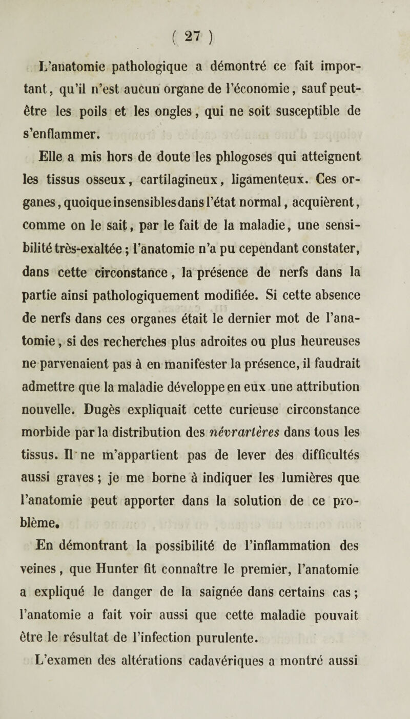 L’anatomie pathologique a démontré ce fait impor¬ tant, qu’il n’est aucun organe de l’économie, sauf peut- être les poils et les ongles, qui ne soit susceptible de s’enflammer. Elle a mis hors de doute les phlogoses qui atteignent les tissus osseux, cartilagineux, ligamenteux. Ces or¬ ganes , quoique insensibles dans l’état normal, acquièrent, comme on le sait, par le fait de la maladie, une sensi¬ bilité très-exaltée ; l’anatomie n’a pu cependant constater, dans cette circonstance, la présence de nerfs dans la partie ainsi pathologiquement modifiée. Si cette absence de nerfs dans ces organes était le dernier mot de l’ana¬ tomie , si des recherches plus adroites ou plus heureuses ne parvenaient pas à en manifester la présence, il faudrait admettre que la maladie développe en eux une attribution nouvelle. Dugès expliquait cette curieuse circonstance morbide par la distribution des névrartères dans tous les tissus. Il ne m’appartient pas de lever des difficultés aussi graves ; je me borne à indiquer les lumières que l’anatomie peut apporter dans la solution de ce pro¬ blème. En démontrant la possibilité de l’inflammation des veines, que Hunter fit connaître le premier, l’anatomie a expliqué le danger de la saignée dans certains cas ; l’anatomie a fait voir aussi que cette maladie pouvait être le résultat de l’infection purulente. L’examen des altérations cadavériques a montré aussi