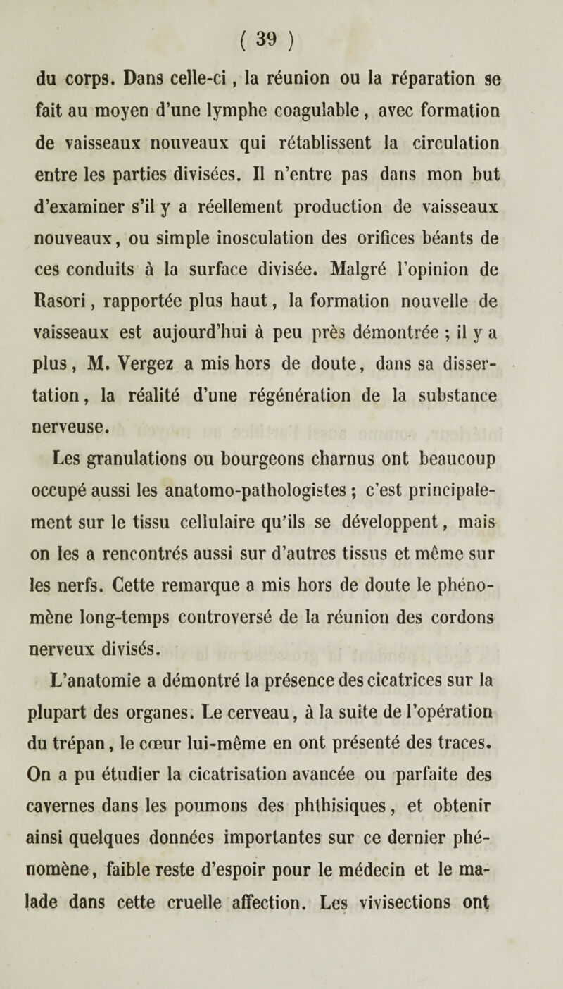 du corps. Dans celle-ci, la réunion ou la réparation se fait au moyen d’une lymphe coagulable, avec formation de vaisseaux nouveaux qui rétablissent la circulation entre les parties divisées. Il n’entre pas dans mon but d’examiner s’il y a réellement production de vaisseaux nouveaux, ou simple inosculation des orifices béants de ces conduits à la surface divisée. Malgré l’opinion de Rasori, rapportée plus haut, la formation nouvelle de vaisseaux est aujourd’hui à peu près démontrée ; il y a plus, M. Vergez a mis hors de doute, dans sa disser¬ tation , la réalité d’une régénération de la substance nerveuse. Les granulations ou bourgeons charnus ont beaucoup occupé aussi les anatomo-pathologistes ; c’est principale¬ ment sur le tissu cellulaire qu’ils se développent, mais on les a rencontrés aussi sur d’autres tissus et même sur les nerfs. Cette remarque a mis hors de doute le phéno¬ mène long-temps controversé de la réunion des cordons nerveux divisés. L’anatomie a démontré la présence des cicatrices sur la plupart des organes. Le cerveau, à la suite de l’opération du trépan, le cœur lui-même en ont présenté des traces. On a pu étudier la cicatrisation avancée ou parfaite des cavernes dans les poumons des phthisiques, et obtenir ainsi quelques données importantes sur ce dernier phé¬ nomène , faible reste d’espoir pour le médecin et le ma¬ lade dans cette cruelle affection. Les vivisections ont