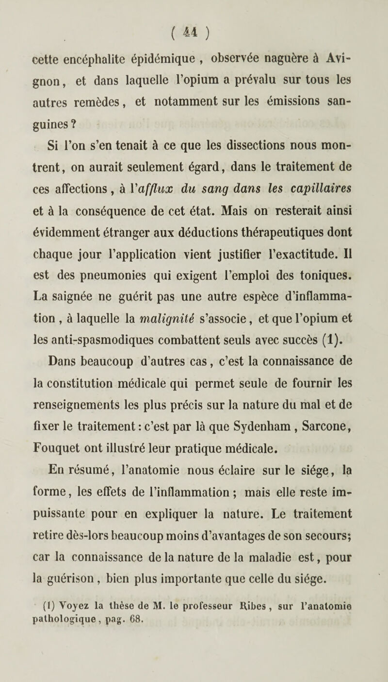 cette encéphalite épidémique , observée naguère à Avi¬ gnon , et dans laquelle l’opium a prévalu sur tous les autres remèdes, et notamment sur les émissions san¬ guines ? Si l’on s’en tenait à ce que les dissections nous mon¬ trent , on aurait seulement égard, dans le traitement de ces affections, à Vafflux du sang dans les capillaires et à la conséquence de cet état. Mais on resterait ainsi évidemment étranger aux déductions thérapeutiques dont chaque jour l’application vient justifier l’exactitude. Il est des pneumonies qui exigent l’emploi des toniques. La saignée ne guérit pas une autre espèce d’inflamma¬ tion , à laquelle la malignité s’associe, et que l’opium et les anti-spasmodiques combattent seuls avec succès (1). Dans beaucoup d’autres cas, c’est la connaissance de la constitution médicale qui permet seule de fournir les renseignements les plus précis sur la nature du mal et de fixer le traitement : c’est par là que Sydenham , Sarcone, Fouquet ont illustré leur pratique médicale. En résumé, l’anatomie nous éclaire sur le siège, la forme, les effets de l’inflammation ; mais elle reste im¬ puissante pour en expliquer la nature. Le traitement retire dès-lors beaucoup moins d’avantages de son secours; car la connaissance de la nature de la maladie est, pour la guérison , bien plus importante que celle du siège. (1) Voyez la thèse de M. le professeur Ribes , sur l’anatomie pathologique, pag. 68.