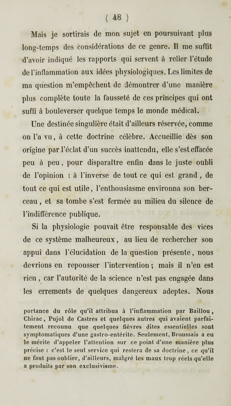 Mais je sortirais de mon sujet en poursuivant plus long-temps des considérations de ce genre. Il me suffît d’avoir indiqué les rapports qui servent à relier l’étude de l’inflammation aux idées physiologiques. Les limites de ma question m’empêchent de démontrer d’une manière plus complète toute la fausseté de ces principes qui ont suffi à bouleverser quelque temps le monde médical. Une destinée singulière était d’ailleurs réservée, comme on l’a vu, à cette doctrine célèbre. Accueillie dès son origine par l’éclat d’un succès inattendu, elle s’est effacée peu à peu, pour disparaître enfin dans le juste oubli de l’opinion : à l’inverse de tout ce qui est grand , de tout ce qui est utile, l’enthousiasme environna son ber¬ ceau , et sa tombe s’est fermée au milieu du silence de l’indifférence publique. Si la physiologie pouvait être responsable des vices de ce système malheureux, au lieu de rechercher son appui dans l’élucidation de la question présente, nous devrions en repousser l’intervention ; mais il n’en est rien , car l’autorité de la science n’est pas engagée dans les errements de quelques dangereux adeptes. Nous portance du rôle qu’il attribua à l’inflammation par Baillou, Chirac, Pujol de Castres et quelques autres qui avaient parfai¬ tement reconnu que quelques fièvres dites essentielles sont symptomatiques d’une gastro-entérite. Seulement, Broussais a eu le mérite d’appeler l’attention sur ce point d’une manière plus précise : c’est le seul service qui restera de sa doctrine, ce qu’il ne faut pas oublier, d’ailleurs, malgré les maux trop réels qu’elle a produits par son exclusivisme.