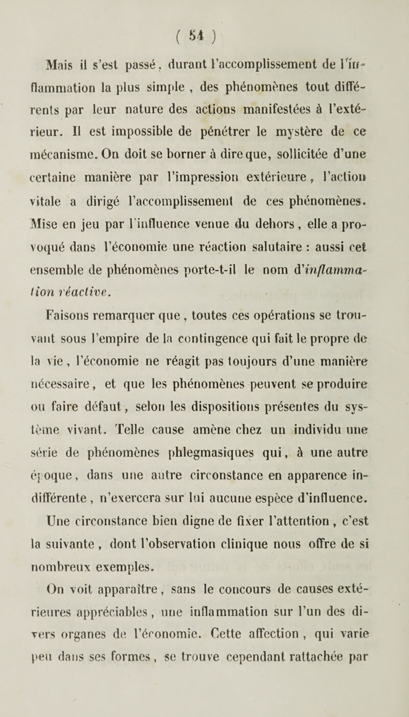 Mais il s’est passé, durant l’accomplissement de l'in¬ flammation la plus simple , des phénomènes tout diffé¬ rents par leur nature des actions manifestées à l’exté¬ rieur. Il est impossible de pénétrer le mystère de ce mécanisme. On doit se borner à dire que, sollicitée d’une certaine manière par l’impression extérieure, l’action vitale a dirigé l’accomplissement de ces phénomènes. Mise en jeu par l’influence venue du dehors, elle a pro¬ voqué dans l’économie une réaction salutaire : aussi cet ensemble de phénomènes porte-t-il le nom d'inflamma¬ tion réactive. Faisons remarquer que , toutes ces opérations se trou¬ vant sous l’empire de la contingence qui fait le propre de la vie, l’économie ne réagit pas toujours d’une manière nécessaire, et que les phénomènes peuvent se produire ou faire défaut, selon les dispositions présentes du sys¬ tème vivant. Telle cause amène chez un individu une série de phénomènes phlegmasiques qui, à une autre époque, dans une autre circonstance en apparence in¬ différente , n’exercera sur lui aucune espèce d’influence. Une circonstance bien digne de fixer l’attention , c’est la suivante , dont l’observation clinique nous offre de si nombreux exemples. On voit apparaître, sans le concours de causes exté¬ rieures appréciables, une inflammation sur l’un des di¬ vers organes de l’économie. Cette affection , qui varie peu dans ses formes, se trouve cependant rattachée par