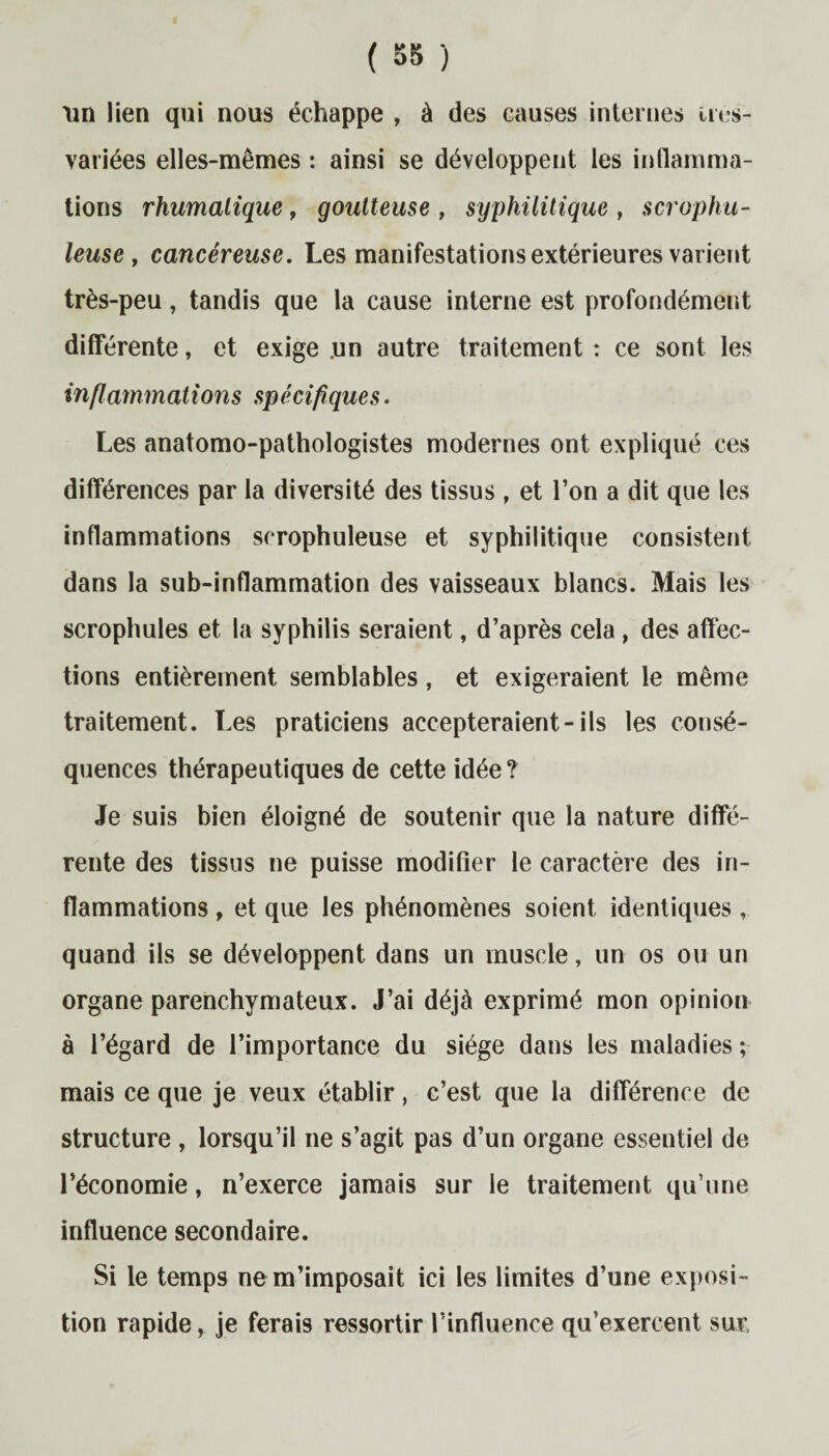 un lien qui nous échappe , à des causes internes ires- variées elles-mêmes : ainsi se développent les inflamma¬ tions rhumalique, goutteuse , syphilitique , scrophu- leuse , cancéreuse. Les manifestations extérieures varient très-peu, tandis que la cause interne est profondément différente, et exige un autre traitement : ce sont les inflammations spécifiques. Les anatomo-pathologistes modernes ont expliqué ces différences par la diversité des tissus , et l’on a dit que les inflammations scrophuleuse et syphilitique consistent dans la sub-inflammation des vaisseaux blancs. Mais les scrophules et la syphilis seraient, d’après cela , des affec¬ tions entièrement semblables, et exigeraient le même traitement. Les praticiens accepteraient-ils les consé¬ quences thérapeutiques de cette idée ? Je suis bien éloigné de soutenir que la nature diffé¬ rente des tissus ne puisse modifier le caractère des in¬ flammations , et que les phénomènes soient identiques, quand ils se développent dans un muscle, un os ou un organe parenchymateux. J’ai déjà exprimé mon opinion à l’égard de l’importance du siège dans les maladies; mais ce que je veux établir, c’est que la différence de structure , lorsqu’il ne s’agit pas d’un organe essentiel de l’économie, n’exerce jamais sur le traitement qu’une influence secondaire. Si le temps ne m’imposait ici les limites d’une exposi¬ tion rapide, je ferais ressortir l’influence qu’exercent sur,