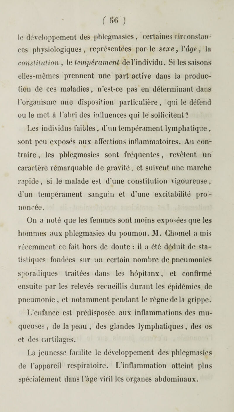 le développement des phlegrnasies, certaines circonstan¬ ces physiologiques , représentées par le sexe } Y âge , la constitution , le tempérament de l’individu. Si les saisons elles-mêmes prennent une part active dans la produc¬ tion de ces maladies, n’est-ce pas en déterminant dans l’organisme une disposition particulière, qui le défend ou le met à l’abri des influences qui le sollicitent? Les individus faibles, d’un tempérament lymphatique, sont peu exposés aux affections inflammatoires. Au con¬ traire , les phlegrnasies sont fréquentes, revêtent un caractère remarquable de gravité , et suivent une marche rapide, si le malade est d’une constitution vigoureuse, d’un tempérament sanguin et d’une excitabilité pro¬ noncée. On a noté que les femmes sont moins exposées que les hommes aux phlegrnasies du poumon. M. Chomel a mis récemment ce fait hors de doute : il a été déduit de sta¬ tistiques fondées sur un certain nombre de pneumonies sporadiques traitées dans les hôpitanx, et confirmé ensuite par les relevés recueillis durant les épidémies de pneumonie , et notamment pendant le règne de la grippe. L’enfance est prédisposée aux inflammations des mu¬ queuses , de la peau , des glandes lymphatiques, des os et des cartilages. La jeunesse facilite le développement des phlegrnasies de l’appareil respiratoire. L’inflammation atteint plus spécialement dans l’âge viril les organes abdominaux.