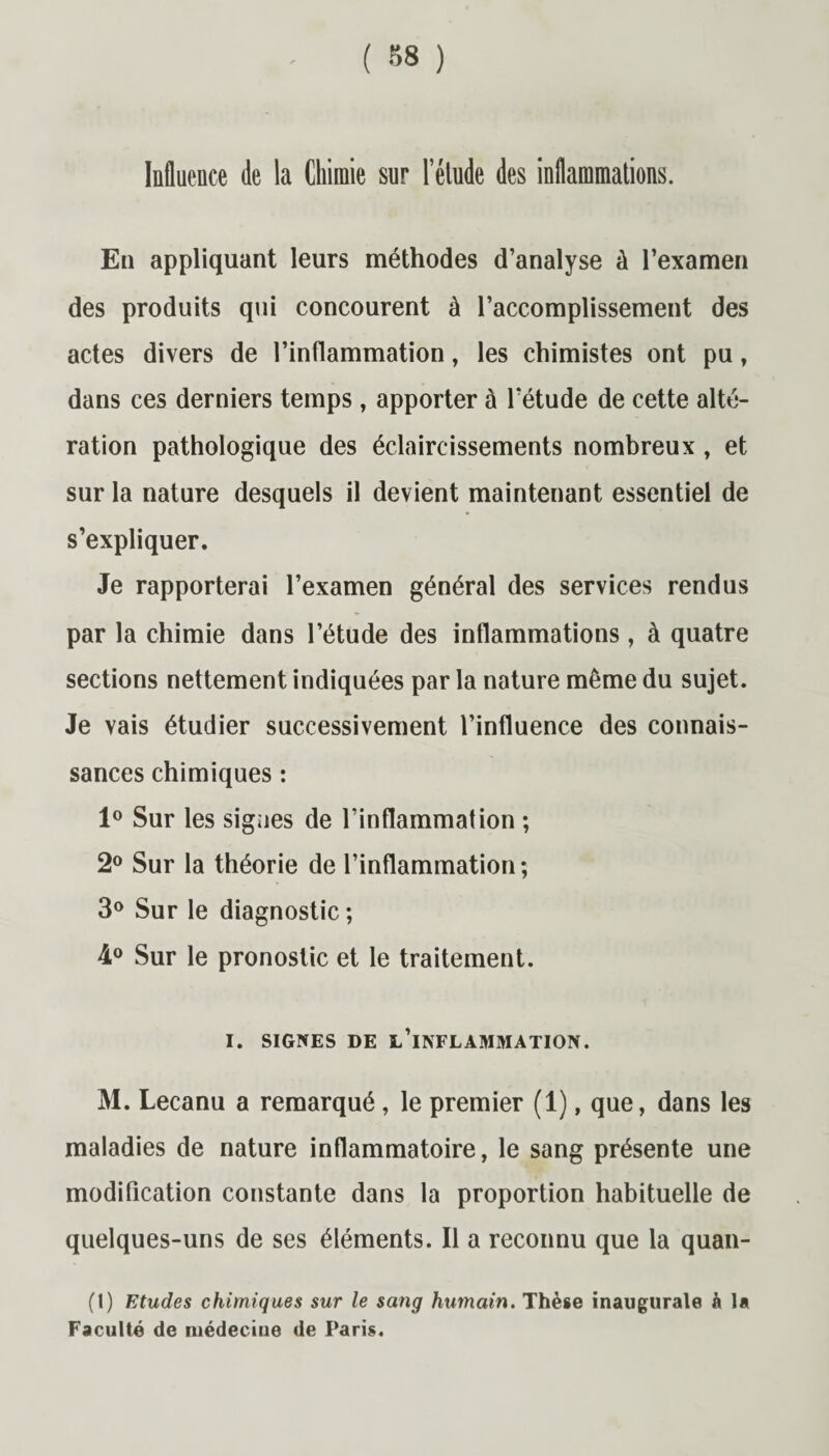 Influence de la Chimie sur l’élude des inflammations. En appliquant leurs méthodes d’analyse à l’examen des produits qui concourent à l’accomplissement des actes divers de l’inflammation, les chimistes ont pu, dans ces derniers temps , apporter à l’étude de cette alté¬ ration pathologique des éclaircissements nombreux , et sur la nature desquels il devient maintenant essentiel de s’expliquer. Je rapporterai l’examen général des services rendus par la chimie dans l’étude des inflammations, à quatre sections nettement indiquées par la nature même du sujet. Je vais étudier successivement l’influence des connais¬ sances chimiques : 1° Sur les signes de l’inflammation ; 2° Sur la théorie de l’inflammation; 3° Sur le diagnostic ; 4° Sur le pronostic et le traitement. I. SIGNES DE L’INFLAMMATION. M. Lecanu a remarqué , le premier (1), que, dans les maladies de nature inflammatoire, le sang présente une modification constante dans la proportion habituelle de quelques-uns de ses éléments. Il a reconnu que la quan- (1) Etudes chimiques sur le sang humain. Thèse inaugurale à la Faculté de médecine de Paris.