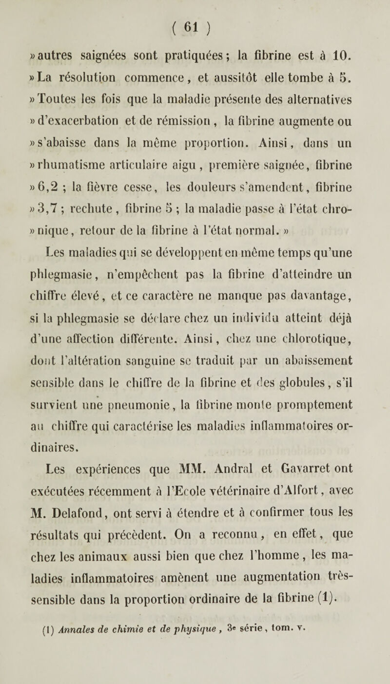 » autres saignées sont pratiquées; la fibrine est à 10. »La résolution commence, et aussitôt elle tombe à 5. «Toutes les fois que la maladie présente des alternatives » d’exacerbation et de rémission , la fibrine augmente ou «s’abaisse dans la môme proportion. Ainsi, dans un «rhumatisme articulaire aigu, première saignée, fibrine «6,2 ; la fièvre cesse, les douleurs s’amendent, fibrine « 3,7 ; rechute , fibrine 3 ; la maladie passe à l’état chro- » nique, retour de la fibrine à l’état normal. » Les maladies qui se développent en même temps qu’une phlegmasie, n’empêchent pas la fibrine d’atteindre un chiffre élevé, et ce caractère ne manque pas davantage, si la phlegmasie se déclare chez un individu atteint déjà d’une affection différente. Ainsi, chez une chlorotique, dont l’altération sanguine sc traduit par un abaissement sensible dans le chiffre de la fibrine et des globules, s’il survient une pneumonie, la fibrine monte promptement au chiffre qui caractérise les maladies inflammatoires or¬ dinaires. Les expériences que MM. Andral et Gavarret ont exécutées récemment à l’Ecole vétérinaire d’Alfort, avec M. Delafond, ont servi à étendre et à confirmer tous les résultats qui précèdent. On a reconnu, en effet, que chez les animaux aussi bien que chez l’homme , les ma¬ ladies inflammatoires amènent une augmentation très- sensible dans la proportion ordinaire de la fibrine (1). (1) Annales de chimie et de physique , 3« série, tom. v.