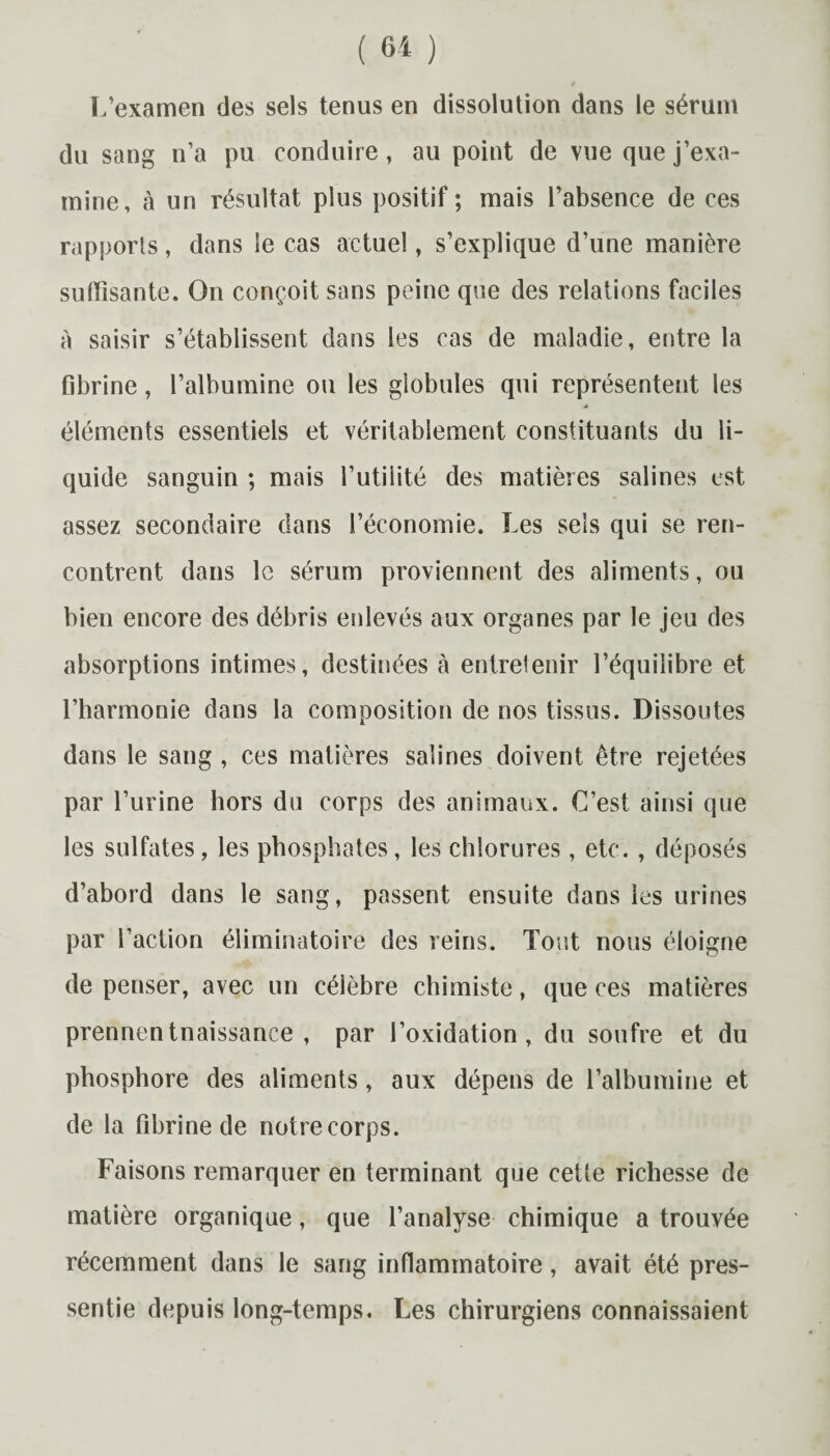 L’examen des sels tenus en dissolution dans le sérum du sang n’a pu conduire, au point de vue que j’exa¬ mine, à un résultat plus positif; mais l’absence de ces rapports, dans le cas actuel, s’explique d’une manière suffisante. On conçoit sans peine que des relations faciles à saisir s’établissent dans les cas de maladie, entre la fibrine, l’albumine ou les globules qui représentent les éléments essentiels et véritablement constituants du li¬ quide sanguin ; mais l’utilité des matières salines est assez secondaire dans l’économie. Les sels qui se ren¬ contrent dans le sérum proviennent des aliments, ou bien encore des débris enlevés aux organes par le jeu des absorptions intimes, destinées à entretenir l’équilibre et l’harmonie dans la composition de nos tissus. Dissoutes dans le sang, ces matières salines doivent être rejetées par l’urine hors du corps des animaux. C’est ainsi que les sulfates, les phosphates, les chlorures, etc. , déposés d’abord dans le sang, passent ensuite dans les urines par l’action éliminatoire des reins. Tout nous éloigne de penser, avec un célèbre chimiste, que ces matières prennentnaissance , par l’oxidation, du soufre et du phosphore des aliments, aux dépens de l’albumine et de la fibrine de notrecorps. Faisons remarquer en terminant que cette richesse de matière organique, que l’analyse chimique a trouvée récemment dans le sang inflammatoire, avait été pres¬ sentie depuis long-temps. Les chirurgiens connaissaient