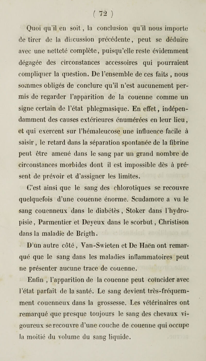 Quoi qu il en soit, la conclusion qu’il nous importe de tirer de la discussion précédente, peut se déduire avec une netteté complète, puisqu’elle reste évidemment dégagée des circonstances accessoires qui pourraient compliquer la question. De l’ensemble de ces faits , nous sommes obligés de conclure qu’il n’est aucunement per¬ mis de regarder l’apparition de la couenne comme un signe certain de l’état phlegmasique. En effet, indépen¬ damment des causes extérieures énumérées en leur lieu, et qui exercent sur l’hémaleucose une influence facile à saisir, le retard dans la séparation spontanée de la fibrine peut être amené dans le sang par un grand nombre de circonstances morbides dont il est impossible dès à pré¬ sent de prévoir et d’assigner les limites. C’est ainsi que le sang des chlorotiques se recouvre quelquefois d’une couenne énorme. Scudamore a vu le sang couenneux dans le diabétès, Stoker dans l’hydro- pisie, Parmentier et Deyeux dans le scorbut, Christison dans la maladie de Brigth. D’un autre côté , Van-Swieten et De Haën ont remar¬ qué que le sang dans les maladies inflammatoires peut ne présenter aucune trace de couenne. Enfin , l’apparition de la couenne peut coïncider avec l’état parfait de la santé. Le sang devient très-fréquem¬ ment couenneux dans la grossesse. Les vétérinaires ont remarqué que presque toujours le sang des chevaux vi¬ goureux se recouvre d’une couche de couenne qui occupe la moitié du volume du sang liquide.