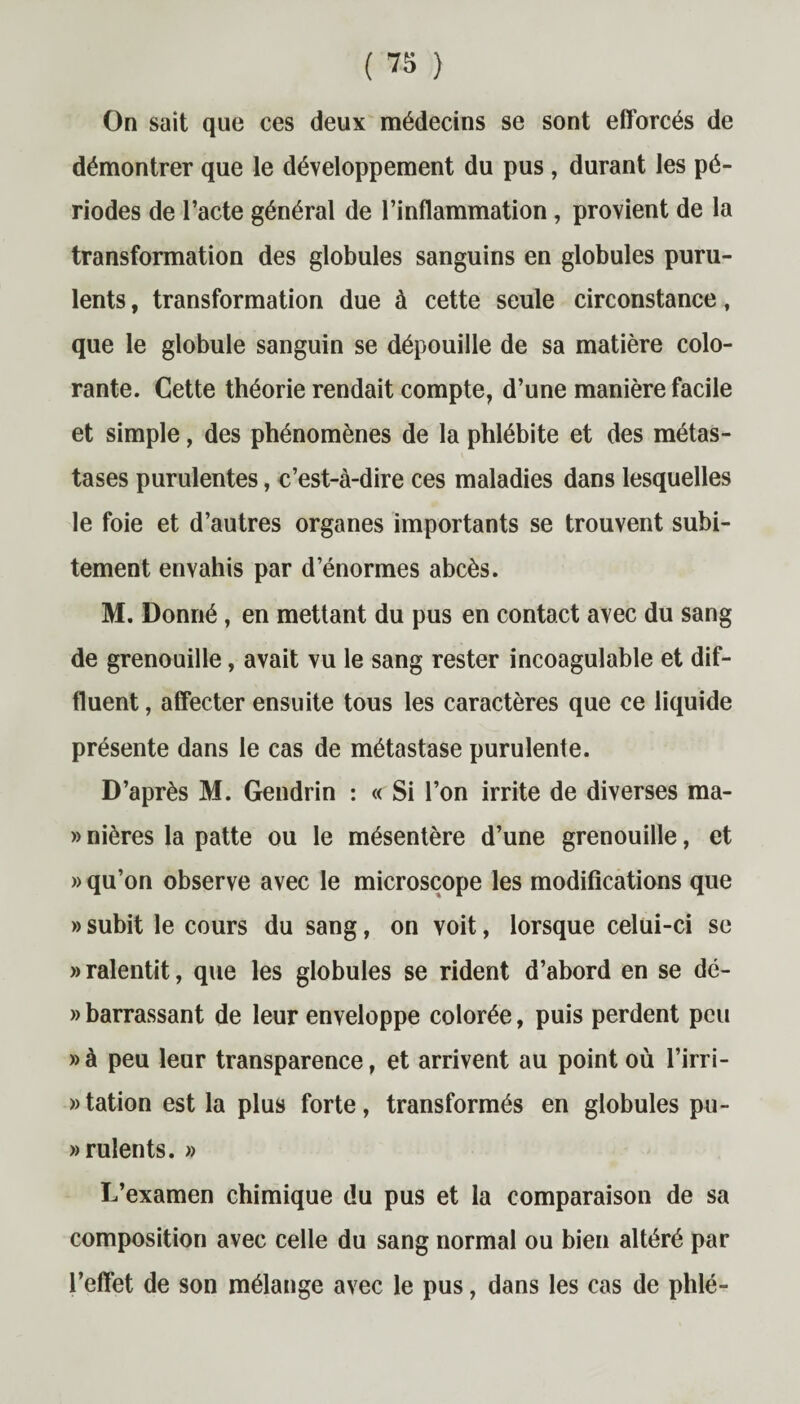 On sait que ces deux médecins se sont efforcés de démontrer que le développement du pus, durant les pé¬ riodes de l’acte général de l’inflammation, provient de la transformation des globules sanguins en globules puru¬ lents , transformation due à cette seule circonstance, que le globule sanguin se dépouille de sa matière colo¬ rante. Cette théorie rendait compte, d’une manière facile et simple, des phénomènes de la phlébite et des métas¬ tases purulentes, c’est-à-dire ces maladies dans lesquelles le foie et d’autres organes importants se trouvent subi¬ tement envahis par d’énormes abcès. M. Donné, en mettant du pus en contact avec du sang de grenouille, avait vu le sang rester incoagulable et dif- fluent, affecter ensuite tous les caractères que ce liquide présente dans le cas de métastase purulente. D’après M. Gendrin : « Si l’on irrite de diverses ma- » nières la patte ou le mésentère d’une grenouille, et » qu’on observe avec le microscope les modifications que » subit le cours du sang, on voit, lorsque celui-ci se «ralentit, que les globules se rident d’abord en se dé- » barrassant de leur enveloppe colorée, puis perdent peu »à peu leur transparence, et arrivent au point où l’irri- «tation est la plus forte, transformés en globules pu¬ rulents. » L’examen chimique du pus et la comparaison de sa composition avec celle du sang normal ou bien altéré par l’effet de son mélange avec le pus, dans les cas de phlé-