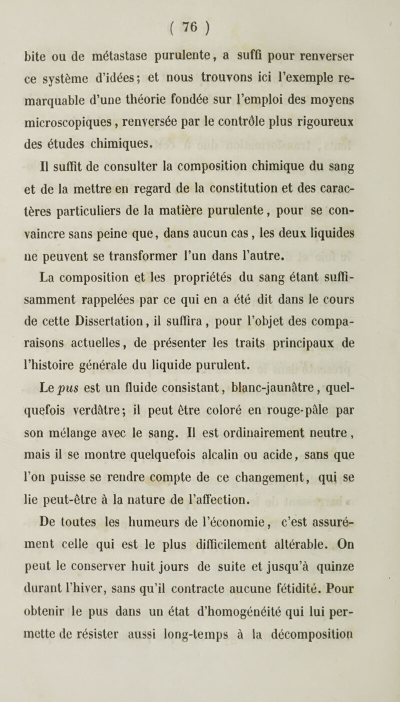 bite ou de métastase purulente, a suffi pour renverser ce système d’idées ; et nous trouvons ici l’exemple re¬ marquable d’une théorie fondée sur l’emploi des moyens microscopiques, renversée par le contrôle plus rigoureux des études chimiques. Il suffit de consulter la composition chimique du sang et de la mettre en regard de la constitution et des carac¬ tères particuliers de la matière purulente, pour se con¬ vaincre sans peine que, dans aucun cas, les deux liquides ne peuvent se transformer l’un dans l’autre. La composition et les propriétés du sang étant suffi¬ samment rappelées par ce qui en a été dit dans le cours de cette Dissertation, il suffira , pour l’objet des compa¬ raisons actuelles, de présenter les traits principaux de l’histoire générale du liquide purulent. Le pus est un fluide consistant, blanc-jaunâtre, quel¬ quefois verdâtre; il peut être coloré en rouge-pâle par son mélange avec le sang. Il est ordinairement neutre, mais il se montre quelquefois alcalin ou acide, sans que l’on puisse se rendre compte de ce changement, qui se lie peut-être à la nature de l’affection. De toutes les humeurs de l’économie, c’est assuré¬ ment celle qui est le plus difficilement altérable. On peut le conserver huit jours de suite et jusqu’à quinze durant l’hiver, sans qu’il contracte aucune fétidité. Pour obtenir le pus dans un état d’homogénéité qui lui per¬ mette de résister aussi long-temps à la décomposition