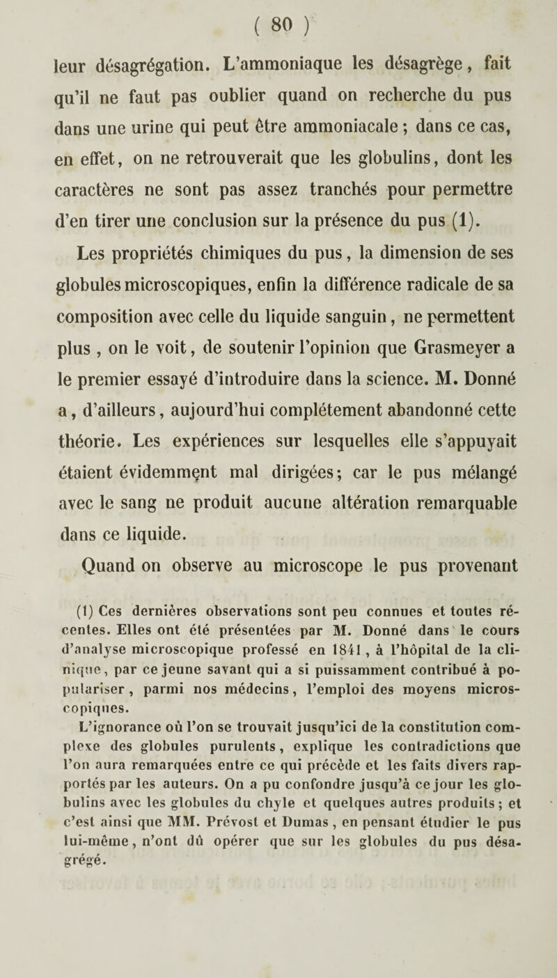 leur désagrégation. L’ammoniaque les désagrège, fait qu’il ne faut pas oublier quand on recherche du pus dans une urine qui peut être ammoniacale ; dans ce cas, en effet, on ne retrouverait que les globulins, dont les caractères ne sont pas assez tranchés pour permettre d’en tirer une conclusion sur la présence du pus (1). Les propriétés chimiques du pus, la dimension de ses globules microscopiques, enfin la différence radicale de sa composition avec celle du liquide sanguin, ne permettent plus , on le voit, de soutenir l’opinion que Grasmeyer a le premier essayé d’introduire dans la science. M. Donné a, d’ailleurs, aujourd’hui complètement abandonné cette théorie. Les expériences sur lesquelles elle s’appuyait étaient évidemment mal dirigées; car le pus mélangé avec le sang ne produit aucune altération remarquable dans ce liquide. Quand on observe au microscope le pus provenant (1) Ces dernières observations sont peu connues et toutes ré¬ centes. Elles ont été présentées par M. Donné dans le cours d’analyse microscopique professé en 1841 , à l’hôpital de la cli¬ nique, par ce jeune savant qui a si puissamment contribué à po¬ pulariser, parmi nos médecins, l’emploi des moyens micros¬ copiques. L’ignorance où l’on se trouvait jusqu’ici de la constitution com¬ plexe des globules purulents, explique les contradictions que l’on aura remarquées entre ce qui précède et les faits divers rap¬ portés par les auteurs. On a pu confondre jusqu’à ce jour les glo¬ bulins avec les globules du chyle et quelques autres produits ; et c’est ainsi que MlVf. Prévost et Dumas, en pensant étudier le pus lui-même, n’ont dû opérer que sur les globules du pus désa¬ grégé.