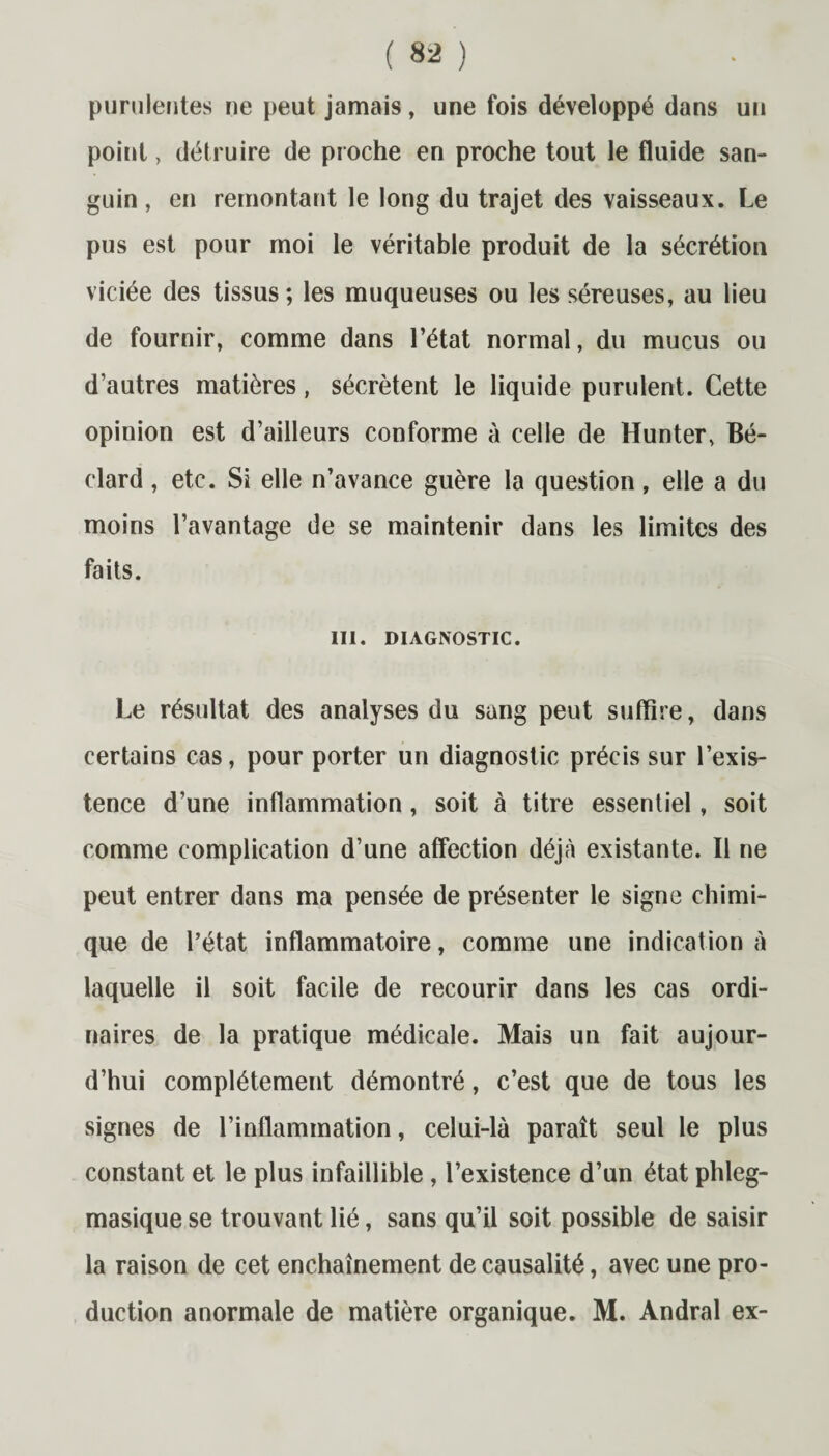 purulentes ne peut jamais, une fois développé dans un point, détruire de proche en proche tout le fluide san¬ guin , en remontant le long du trajet des vaisseaux. Le pus est pour moi le véritable produit de la sécrétion viciée des tissus; les muqueuses ou les séreuses, au lieu de fournir, comme dans l’état normal, du mucus ou d’autres matières, sécrètent le liquide purulent. Cette opinion est d’ailleurs conforme à celle de Hunter, Bé- clard, etc. Si elle n’avance guère la question, elle a du moins l’avantage de se maintenir dans les limites des faits. III. DIAGNOSTIC. Le résultat des analyses du sang peut suffire, dans certains cas, pour porter un diagnostic précis sur l’exis¬ tence d’une inflammation, soit à titre essentiel, soit comme complication d’une affection déjà existante. Il ne peut entrer dans ma pensée de présenter le signe chimi¬ que de l’état inflammatoire, comme une indication à laquelle il soit facile de recourir dans les cas ordi¬ naires de la pratique médicale. Mais un fait aujour¬ d’hui complètement démontré, c’est que de tous les signes de l’inflammation, celui-là paraît seul le plus constant et le plus infaillible , l’existence d’un état phleg- masique se trouvant lié, sans qu’il soit possible de saisir la raison de cet enchaînement de causalité, avec une pro¬ duction anormale de matière organique. M. Andral ex-