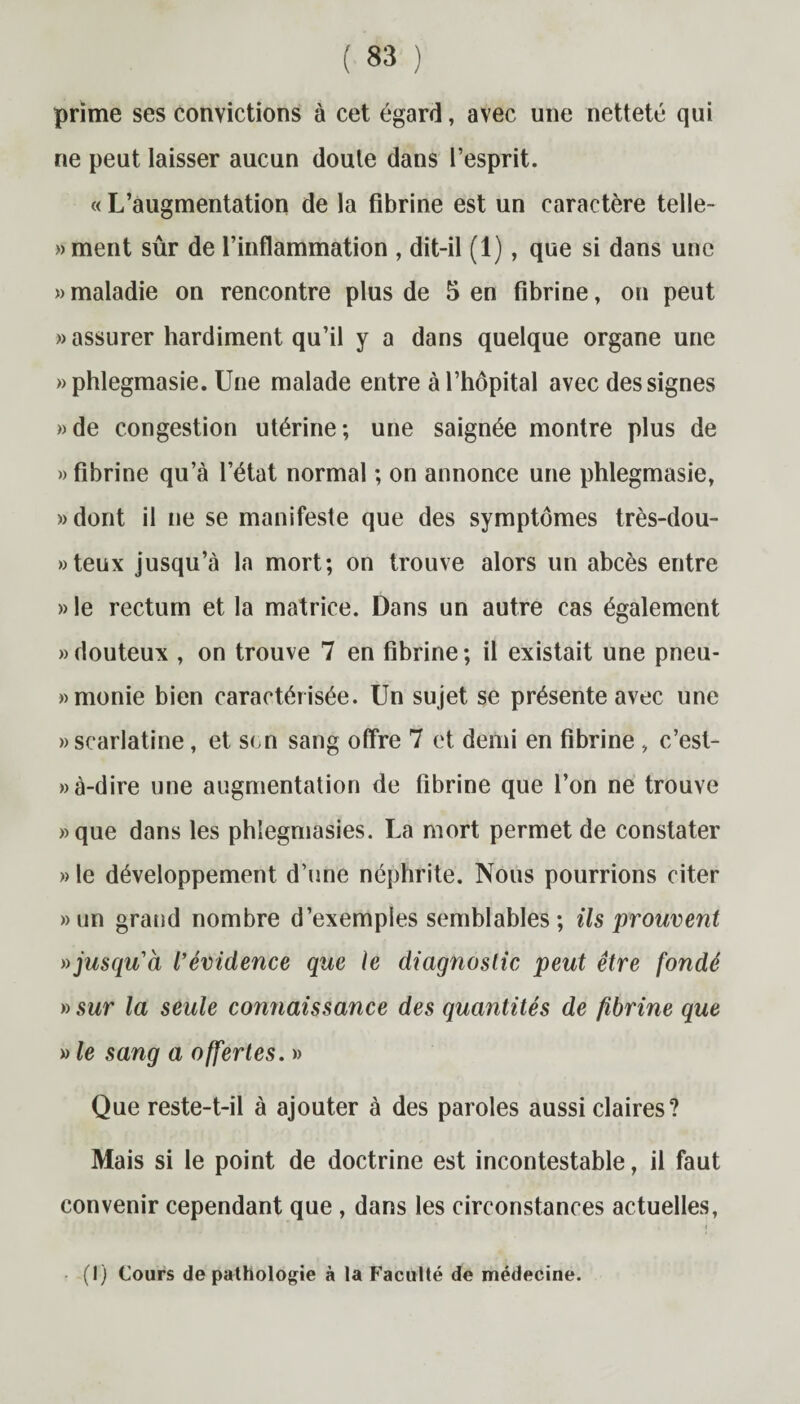 prime ses convictions à cet égard, avec une netteté qui ne peut laisser aucun doute dans l’esprit. « L’augmentation de la fibrine est un caractère telle- »ment sûr de l’inflammation , dit-il (1), que si dans une » maladie on rencontre plus de 5 en fibrine, on peut » assurer hardiment qu’il y a dans quelque organe une «phlegmasie. Une malade entre à l’hôpital avec des signes »de congestion utérine; une saignée montre plus de «fibrine qu’à l’état normal ; on annonce une phlegmasie, «dont il ne se manifeste que des symptômes très-dou- »teux jusqu’à la mort; on trouve alors un abcès entre » le rectum et la matrice. Dans un autre cas également «douteux , on trouve 7 en fibrine; il existait une pneu- «monie bien caractérisée. Un sujet se présente avec une «scarlatine, et son sang offre 7 et demi en fibrine , c’est- » à-dire une augmentation de fibrine que l’on ne trouve «que dans les phlegmasies. La mort permet de constater » le développement d’une néphrite. Nous pourrions citer «un grand nombre d’exemples semblables; ils prouvent » jusqu'à l’évidence que le diagnostic peut être fondé » sur la seule connaissance des quantités de fibrine que » le sang a offertes. » Que reste-t-il à ajouter à des paroles aussi claires? Mais si le point de doctrine est incontestable, il faut convenir cependant que , dans les circonstances actuelles, (I) Cours de pathologie à la Faculté de médecine.