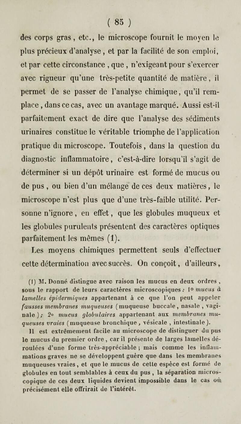 des corps gras, etc., le microscope fournit le moyen le plus précieux d’analyse, et par la facilité de son emploi, et par cette circonstance , que , n’exigeant pour s’exercer avec rigueur qu’une très-petite quantité de matière, il permet de se passer de l’analyse chimique, qu’il rem¬ place, dans ce cas, avec un avantage marqué. Aussi est-il parfaitement exact de dire que l’analyse des sédiments urinaires constitue le véritable triomphe de l’application pratique du microscope. Toutefois, dans la question du diagnostic inflammatoire, c’est-à-dire lorsqu’il s’agit de déterminer si un dépôt urinaire est formé de mucus ou de pus , ou bien d’un mélange de ces deux matières, le microscope n’est plus que d’une très-faible utilité. Per¬ sonne n’ignore, en effet, que les globules muqueux et les globules purulents présentent des caractères optiques parfaitement les mêmes (1). Les moyens chimiques permettent seuls d’effectuer cette détermination avec succès. On conçoit, d’ailleurs, (1) M. Donné distingue avec raison les mucus en deux ordres , sous le rapport de leurs caractères microscopiques: 1° mucus à lamelles épidermiques appartenant à ce que l’on peut appeler fausses membranes muqueuses ( muqueuse buccale, nasale , vagi¬ nale)/ 2° mucus globulaires appartenant aux membranes mu¬ queuses vraies (muqueuse bronchique, vésicale , intestinale). Il est extrêmement facile au microscope de distinguer du pus le mucus du premier ordre, car il présente de larges lamelles dé¬ roulées d’une forme très-appréciable ; mais comme les inflam¬ mations graves ne se développent guère que dans les membranes muqueuses vraies, et que le mucus de cette espèce est formé de globules en tout semblables à ceux du pus , la séparation micros¬ copique de ces deux liquides devient impossible dans le cas où précisément elle offrirait de l’intérêt.