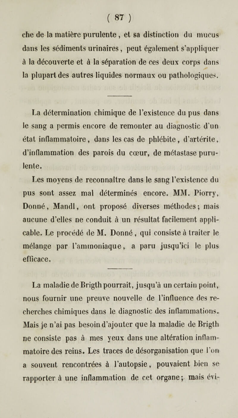 che de la matière purulente , et sa distinction du mucus dans les sédiments urinaires, peut également s’appliquer à la découverte et à la séparation de ces deux corps dans la plupart des autres liquides normaux ou pathologiques. La détermination chimique de l’existence du pus dans le sang a permis encore de remonter au diagnostic d’un état inflammatoire, dans les cas de phlébite, d’artérite, d’inflammation des parois du cœur, de métastase puru¬ lente. Les moyens de reconnaître dans le sang l’existence du pus sont assez mal déterminés encore. MM. Piorry, Donné, Mandl, ont proposé diverses méthodes ; mais aucune d’elles ne conduit à un résultat facilement appli¬ cable. Le procédé de M. Donné , qui consiste à traiter le mélange par l’ammoniaque, a paru jusqu’ici le plus efficace. La maladie de Brigth pourrait, jusqu’à un certain point, nous fournir une preuve nouvelle de l’influence des re¬ cherches chimiques dans le diagnostic des inflammations. Mais je n’ai pas besoin d’ajouter que la maladie de Brigth ne consiste pas à mes yeux dans une altération inflam¬ matoire des reins. Les traces de désorganisation que l’on a souvent rencontrées à l’autopsie, pouvaient bien se rapporter à une inflammation de cet organe; mais évi-