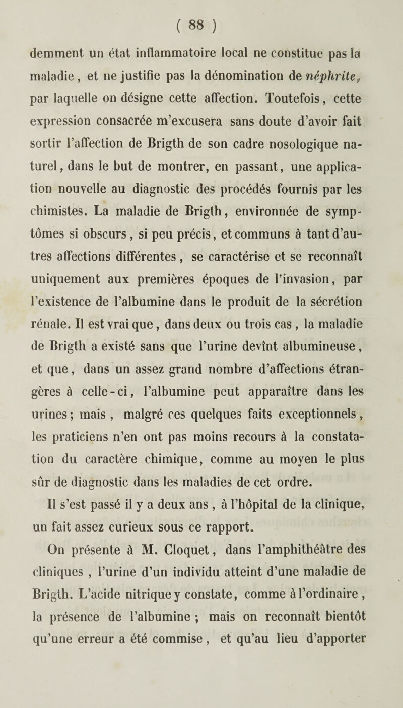 demment un état inflammatoire local ne constitue pas la maladie , et 11e justifie pas la dénomination de néphrite, par laquelle on désigne cette affection. Toutefois, cette expression consacrée m’excusera sans doute d’avoir fait sortir l’affection de Brigth de son cadre nosologique na¬ turel , dans le but de montrer, en passant, une applica¬ tion nouvelle au diagnostic des procédés fournis par les chimistes. La maladie de Brigth, environnée de symp¬ tômes si obscurs, si peu précis, et communs à tant d’au¬ tres affections différentes, se caractérise et se reconnaît uniquement aux premières époques de l’invasion, par l’existence de l’albumine dans le produit de la sécrétion rénale. Il est vrai que, dans deux ou trois cas , la maladie de Brigth a existé sans que Burine devînt albumineuse, et que, dans un assez grand nombre d’affections étran¬ gères à celle-ci, l’albumine peut apparaître dans les urines ; mais , malgré ces quelques faits exceptionnels, les praticiens n’en ont pas moins recours à la constata¬ tion du caractère chimique, comme au moyen le plus sûr de diagnostic dans les maladies de cet ordre. Il s’est passé il y a deux ans , à l’hôpital de la clinique, un fait assez curieux sous ce rapport. On présente à M. Cloquet, dans l’amphithéâtre des cliniques , l’urine d’un individu atteint d’une maladie de Brigth. L’acide nitrique y constate, comme à l’ordinaire , la présence de l’albumine ; mais on reconnaît bientôt qu’une erreur a été commise , et qu’au lieu d’apporter