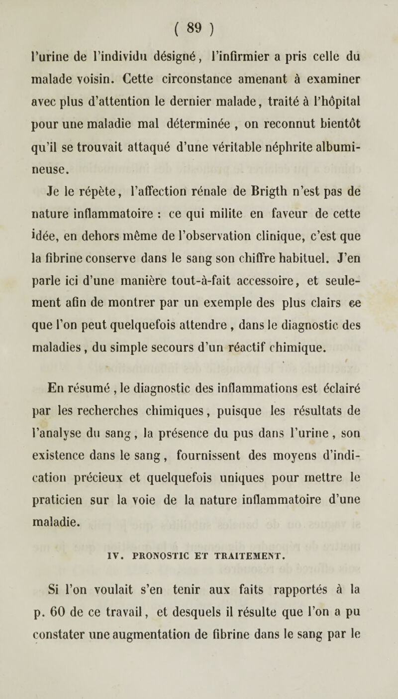 l’urine de l’individu désigné, l’infirmier a pris celle du malade voisin. Cette circonstance amenant à examiner avec plus d’attention le dernier malade, traité à l’hôpital pour une maladie mal déterminée , on reconnut bientôt qu’il se trouvait attaqué d’une véritable néphrite albumi¬ neuse. Je le répète, l’affection rénale de Brigth n’est pas de nature inflammatoire : ce qui milite en faveur de cette idée, en dehors même de l’observation clinique, c’est que la fibrine conserve dans le sang son chiffre habituel. J’en parle ici d’une manière tout-à-fait accessoire, et seule¬ ment afin de montrer par un exemple des plus clairs ce que l’on peut quelquefois attendre , dans le diagnostic des maladies, du simple secours d’un réactif chimique. En résumé , le diagnostic des inflammations est éclairé par les recherches chimiques, puisque les résultats de l’analyse du sang, la présence du pus dans l’urine, son existence dans le sang, fournissent des moyens d’indi¬ cation précieux et quelquefois uniques pour mettre le praticien sur la voie de la nature inflammatoire d’une maladie. IV. PRONOSTIC ET TRAITEMENT. Si l’on voulait s’en tenir aux faits rapportés à la p. 60 de ce travail, et desquels il résulte que l’on a pu constater une augmentation de fibrine dans le sang par le