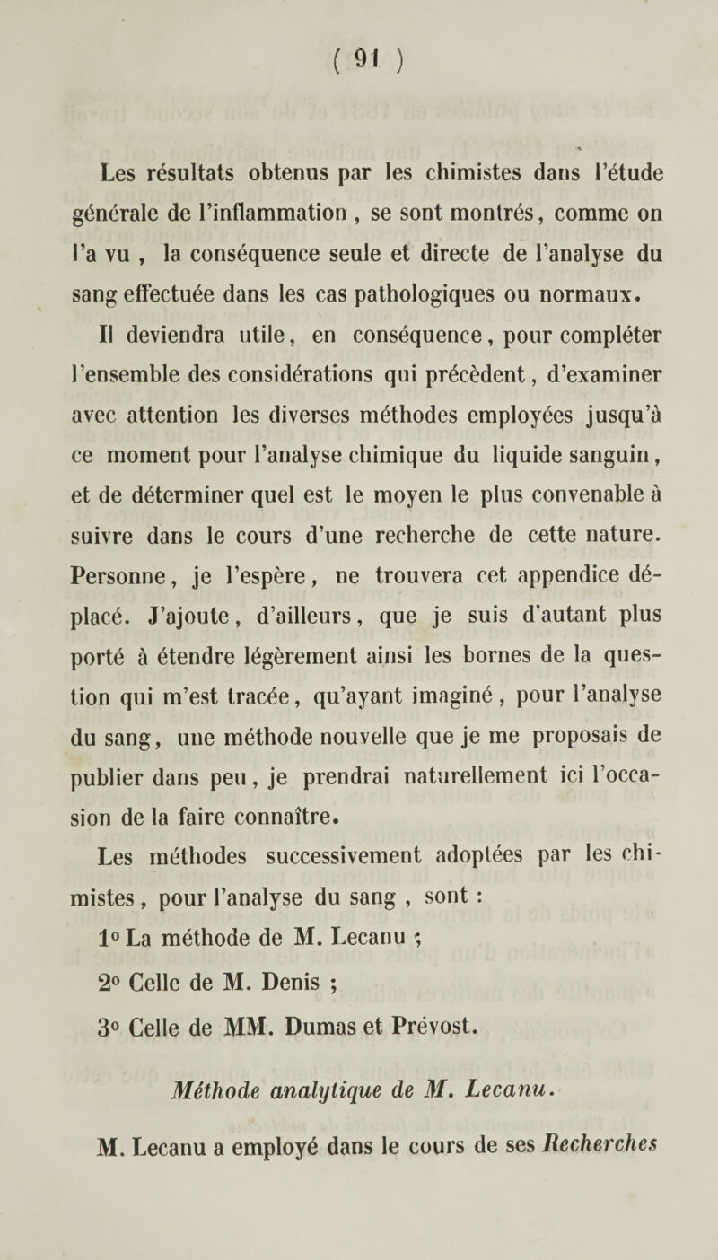 Les résultats obtenus par les chimistes dans l’étude générale de l’inflammation , se sont montrés, comme on l’a vu , la conséquence seule et directe de l’analyse du sang effectuée dans les cas pathologiques ou normaux. Il deviendra utile, en conséquence, pour compléter l’ensemble des considérations qui précèdent, d’examiner avec attention les diverses méthodes employées jusqu’à ce moment pour l’analyse chimique du liquide sanguin, et de déterminer quel est le moyen le plus convenable à suivre dans le cours d’une recherche de cette nature. Personne, je l’espère, ne trouvera cet appendice dé¬ placé. J’ajoute, d’ailleurs, que je suis d’autant plus porté à étendre légèrement ainsi les bornes de la ques¬ tion qui m’est tracée, qu’ayant imaginé, pour l’analyse du sang, une méthode nouvelle que je me proposais de publier dans peu, je prendrai naturellement ici l’occa¬ sion de la faire connaître. Les méthodes successivement adoptées par les chi¬ mistes , pour l’analyse du sang , sont : l°La méthode de M. Lecanu ; 2° Celle de M. Denis ; 3° Celle de MM. Dumas et Prévost. Méthode analytique de M. Lecanu. M. Lecanu a employé dans le cours de ses Recherches