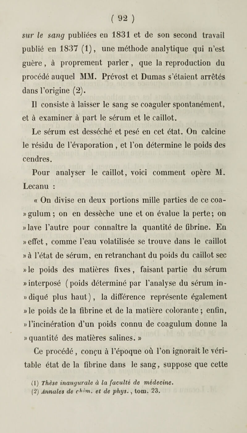 sur le sang publiées en 1831 et de son second travail publié en 1837 (1), une méthode analytique qui n’est guère, à proprement parler, que la reproduction du procédé auquel MM. Prévost et Dumas s’étaient arrêtés dans l’origine (2). Il consiste à laisser le sang se coaguler spontanément, et à examiner à part le sérum et le caillot. Le sérum est desséché et pesé en cet état. On calcine le résidu de l’évaporation , et l’on détermine le poids des cendres. Pour analyser le caillot, voici comment opère M. Lecanu : « On divise en deux portions mille parties de ce coa- »gulum; on en dessèche une et on évalue la perte; on «lave l’autre pour connaître la quantité de fibrine. En » effet, comme l’eau volatilisée se trouve dans le caillot »à l’état de sérum, en retranchant du poids du caillot sec » le poids des matières fixes, faisant partie du sérum «interposé (poids déterminé par l’analyse du sérum in- »diqué plus haut), la différence représente également »le poids de la fibrine et de la matière colorante ; enfin, «l’incinération d’un poids connu de coagulum donne la «quantité des matières salines. » Ce procédé , conçu à l’époque où l’on ignorait le véri¬ table état de la fibrine dans le sang, suppose que cette (1) Thèse inauyurale à la faculté de médecine. (2) Annales de ch;m> et de phys., tom. 23.