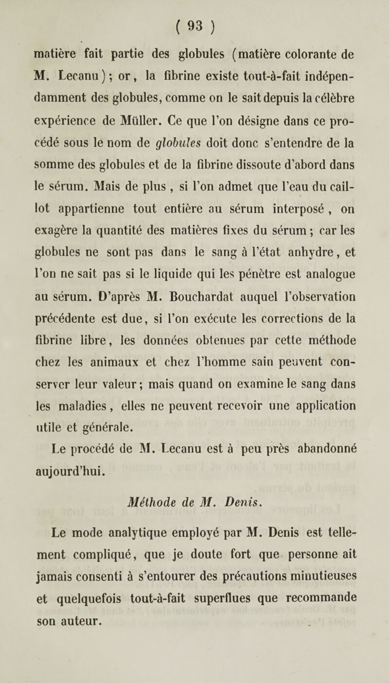 matière fait partie des globules ( matière colorante de M. Lecanu ) ; or, la fibrine existe tout-à-fait indépen¬ damment des globules, comme on le sait depuis la célèbre expérience de Müller. Ce que l’on désigne dans ce pro¬ cédé sous le nom de globules doit donc s’entendre de la somme des globules et de la fibrine dissoute d’abord dans le sérum. Mais de plus, si l’on admet que l’eau du cail¬ lot appartienne tout entière au sérum interposé , on exagère la quantité des matières fixes du sérum ; car les globules ne sont pas dans le sang à l’état anhydre, et l’on ne sait pas si le liquide qui les pénètre est analogue au sérum. D’après M. Bouchardat auquel l’observation précédente est due, si l’on exécute les corrections de la fibrine libre, les données obtenues par cette méthode chez les animaux et chez l’homme sain peuvent con¬ server leur valeur ; mais quand on examine le sang dans les maladies, elles ne peuvent recevoir une application utile et générale. Le procédé de M. Lecanu est à peu près abandonné aujourd’hui. Méthode de M. Denis. Le mode analytique employé par M. Denis est telle¬ ment compliqué, que je doute fort que personne ait jamais consenti à s’entourer des précautions minutieuses et quelquefois tout-à-fait superflues que recommande son auteur.