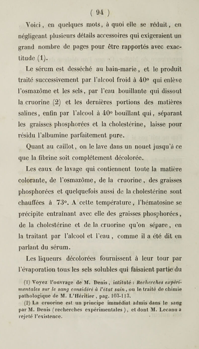 Voici, en quelques mots, à quoi elle se réduit, en négligeant plusieurs détails accessoires qui exigeraient un grand nombre de pages pour être rapportés avec exac¬ titude (1). Le sérum est desséché au bain-marie, et le produit traité successivement par l’alcool froid à 40° qui enlève l’osmazôme et les sels, par l’eau bouillante qui dissout la cruorine (2) et les dernières portions des matières salines, enfin par l’alcool à 40° bouillant qui, séparant les graisses phosphorées et la cholestérine, laisse pour résidu l’albumine parfaitement pure. Quant au caillot, on le lave dans un nouet jusqu’à ce que la fibrine soit complètement décolorée. Les eaux de lavage qui contiennent toute la matière colorante, de l’osmazôme, de la cruorine, des graisses phosphorées et quelquefois aussi de la cholestérine sont chauffées à 73°. A cette température, l’hématosine se précipite entraînant avec elle des graisses phosphorées, de la cholestérine et de la cruorine qu’on sépare, en la traitant par l’alcool et l’eau, comme il a été dit en parlant du sérum. Les liqueurs décolorées fournissent à leur tour par l’évaporation tous les sels solubles qui faisaient partie du (1) Voyez l’ouvrage de M. Denis, intitulé : Recherches expéri¬ mentales sur le sang considéré à l'état sain, ou le traité de chimie pathologique de M. L’Héritier, pag. 103-113. (2) La cruorine est un principe immédiat admis dans le sang par M. Denis (recherches expérimentales), et dont M. Lecanu a rejeté l’existence.