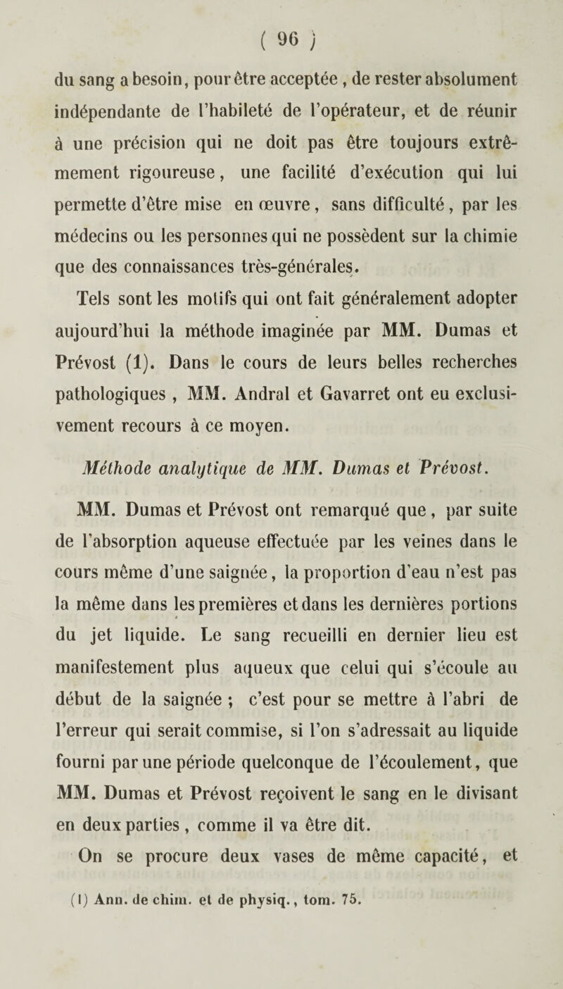 du sang a besoin, pour être acceptée , de rester absolument indépendante de l’habileté de l’opérateur, et de réunir à une précision qui ne doit pas être toujours extrê¬ mement rigoureuse, une facilité d’exécution qui lui permette d’être mise en œuvre, sans difficulté, par les médecins ou les personnes qui ne possèdent sur la chimie que des connaissances très-générales. Tels sont les motifs qui ont fait généralement adopter aujourd’hui la méthode imaginée par MM. Dumas et Prévost (1). Dans le cours de leurs belles recherches pathologiques , MM. Andral et Gavarret ont eu exclusi¬ vement recours à ce moyen. Méthode analytique de MM. Dumas et Prévost. MM. Dumas et Prévost ont remarqué que , par suite de l’absorption aqueuse effectuée par les veines dans le cours même d’une saignée, la proportion d’eau n’est pas la même dans les premières et dans les dernières portions * du jet liquide. Le sang recueilli en dernier lieu est manifestement plus aqueux que celui qui s’écoule au début de la saignée ; c’est pour se mettre à l’abri de l’erreur qui serait commise, si l’on s’adressait au liquide fourni par une période quelconque de l’écoulement, que MM. Dumas et Prévost reçoivent le sang en le divisant en deux parties, comme il va être dit. On se procure deux vases de même capacité, et