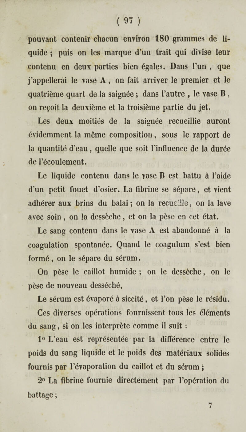 pouvant contenir chacun environ 180 grammes de li¬ quide ; puis on les marque d’un trait qui divise leur contenu en deux parties bien égales. Dans l’un , que j’appellerai le vase A, on fait arriver le premier et le quatrième quart de la saignée ; dans l’autre , le vase B , on reçoit la deuxième et la troisième partie du jet. Les deux moitiés de la saignée recueillie auront évidemment la même composition, sous le rapport de la quantité d’eau, quelle que soit l’influence de la durée de l’écoulement. Le liquide contenu dans le yase B est battu à l’aide d’un petit fouet d’osier. La fibrine se sépare, et vient adhérer aux brins du balai; on la recueille, on la lave avec soin, on la dessèche, et on la pèse en cet état. Le sang contenu dans le vase A est abandonné à la coagulation spontanée. Quand le coagulum s’est bien formé, on le sépare du sérum. On pèse le caillot humide ; on le dessèche, on le pèse de nouveau desséché, Le sérum est évaporé à siccité, et l’on pèse le résidu. Ces diverses opérations fournissent tous les éléments du sang, si on les interprète comme fl suit : 1° L’eau est représentée par la différence entre le poids du sang liquide et le poids des matériaux solides fournis par l’évaporation du caillot et du sérum ; 2° La fibrine fournie directement par l’opération du battage ; 7