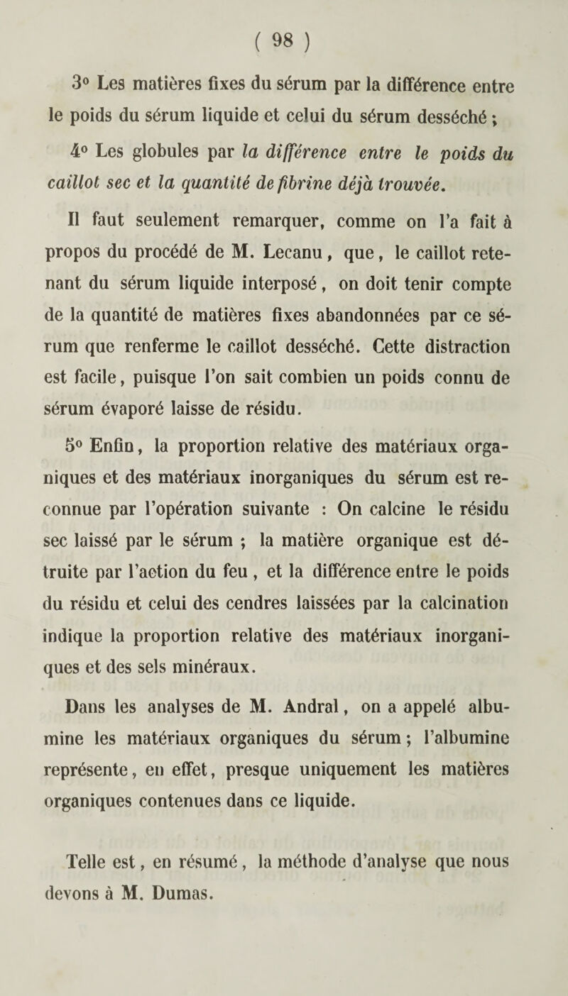 3° Les matières fixes du sérum par la différence entre le poids du sérum liquide et celui du sérum desséché ; 4° Les globules par la différence entre le poids du caillot sec et la quantité de fibrine déjà trouvée. Il faut seulement remarquer, comme on l’a fait à propos du procédé de M. Lecanu, que, le caillot rete¬ nant du sérum liquide interposé, on doit tenir compte de la quantité de matières fixes abandonnées par ce sé¬ rum que renferme le caillot desséché. Cette distraction est facile, puisque l’on sait combien un poids connu de sérum évaporé laisse de résidu. 5° Enfin, la proportion relative des matériaux orga¬ niques et des matériaux inorganiques du sérum est re¬ connue par l’opération suivante : On calcine le résidu sec laissé par le sérum ; la matière organique est dé¬ truite par l’aetion du feu , et la différence entre le poids du résidu et celui des cendres laissées par la calcination indique la proportion relative des matériaux inorgani¬ ques et des sels minéraux. Dans les analyses de M. Andral, on a appelé albu¬ mine les matériaux organiques du sérum ; l’albumine représente, en effet, presque uniquement les matières organiques contenues dans ce liquide. Telle est, en résumé, la méthode d’analyse que nous devons à M. Dumas.