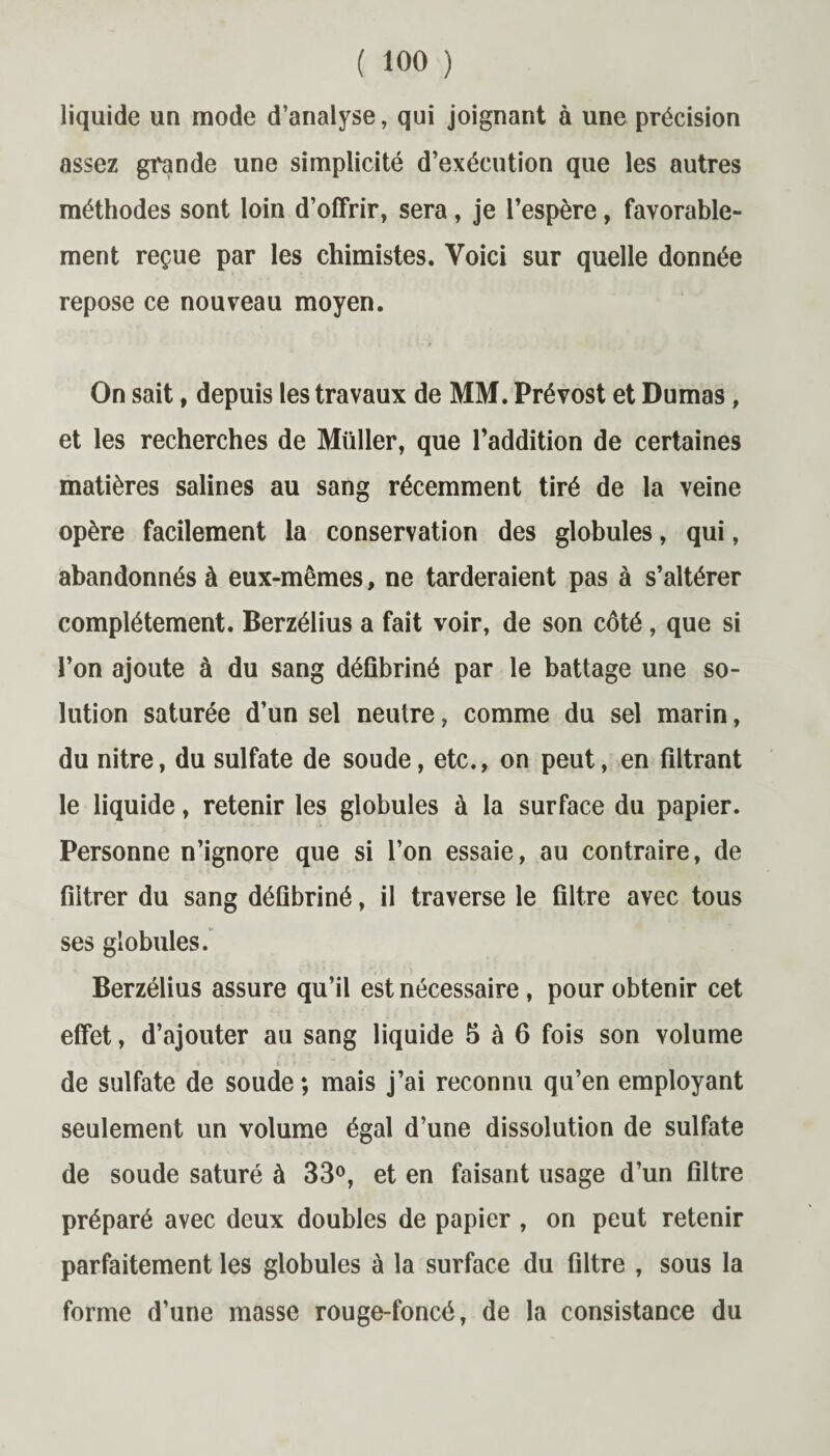 liquide un mode d’analyse, qui joignant à une précision assez grande une simplicité d’exécution que les autres méthodes sont loin d’offrir, sera, je l’espère, favorable¬ ment reçue par les chimistes. Voici sur quelle donnée repose ce nouveau moyen. On sait, depuis les travaux de MM. Prévost et Dumas, et les recherches de Millier, que l’addition de certaines matières salines au sang récemment tiré de la veine opère facilement la conservation des globules, qui, abandonnés à eux-mêmes, ne tarderaient pas à s’altérer complètement. Berzélius a fait voir, de son côté, que si l’on ajoute à du sang défibriné par le battage une so¬ lution saturée d’un sel neutre, comme du sel marin, du nitre, du sulfate de soude, etc., on peut, en filtrant le liquide, retenir les globules à la surface du papier. Personne n’ignore que si l’on essaie, au contraire, de filtrer du sang défibriné, il traverse le filtre avec tous ses globules. Berzélius assure qu’il est nécessaire, pour obtenir cet effet, d’ajouter au sang liquide 5 à 6 fois son volume . » ' • ' i . « de sulfate de soude ; mais j’ai reconnu qu’en employant seulement un volume égal d’une dissolution de sulfate de soude saturé à 33°, et en faisant usage d’un filtre préparé avec deux doubles de papier , on peut retenir parfaitement les globules à la surface du filtre , sous la forme d’une masse rouge-foncé, de la consistance du